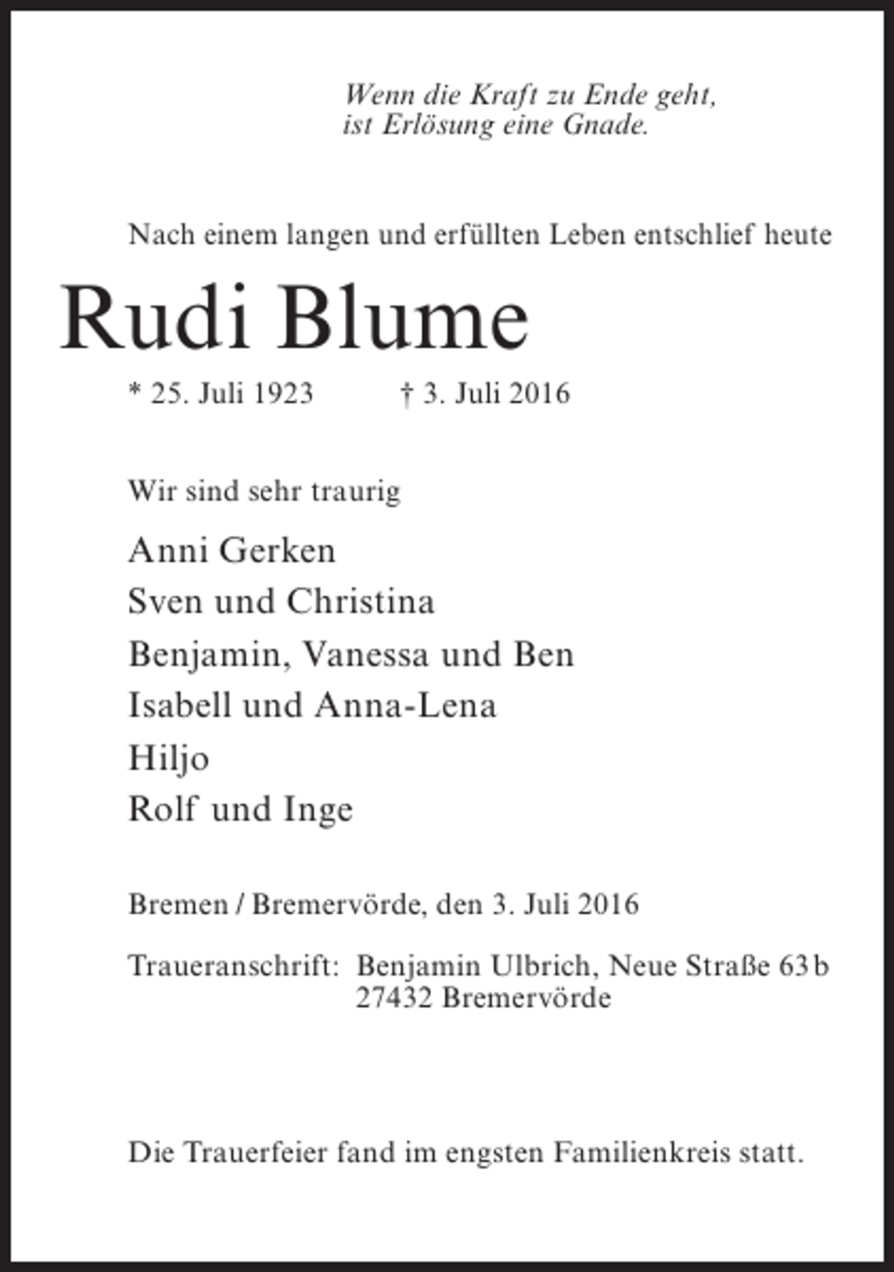 <p>Wenn die Kraft zu Ende geht,<br />ist Erlösung eine Gnade.<br />Nach einem langen und erfüllten Leben entschlief heute</p><p>Rudi Blume<br />* 25. Juli 1923 † 3. Juli 2016<br />Wir sind sehr traurig</p><p>Anni Gerken<br />Sven und Christina<br />Benjamin, Vanessa und Ben<br />Isabell und Anna-Lena<br />Hiljo<br />Rolf und Inge<br />Bremen / Bremervörde, den 3. Juli 2016<br />Traueranschrift:<br />Benjamin Ulbrich, Neue Straße 63b<br />27432 Bremervörde</p><p>Die Trauerfeier fand im engsten Familienkreis statt.</p>