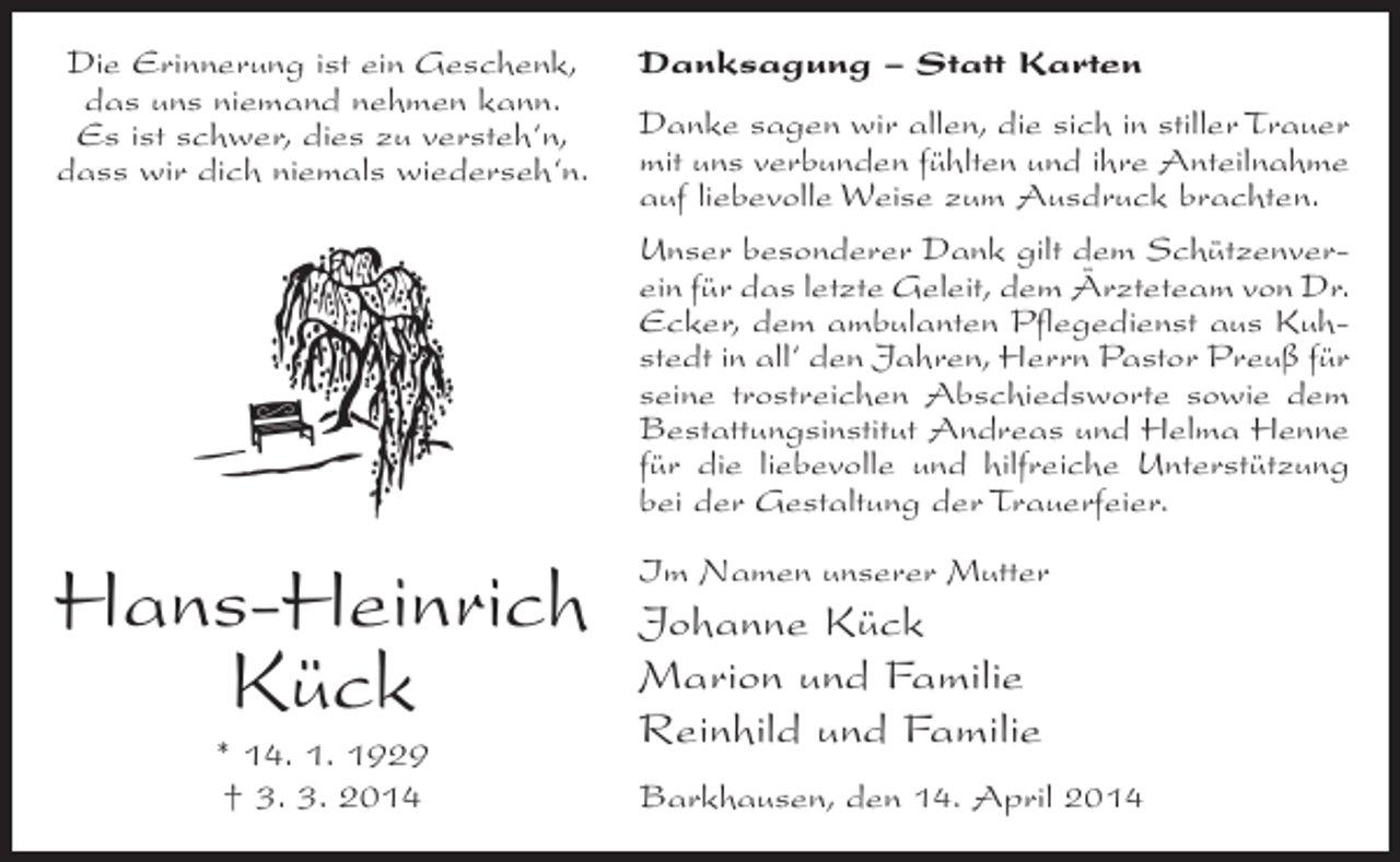 <p>Die Erinnerung ist ein Geschenk,<br />das uns niemand nehmen kann.<br />Es ist schwer, dies zu versteh‘n,<br />dass wir dich niemals wiederseh‘n.</p><p>Danksagung – Statt Karten</p><p>Hans-Heinrich<br />Kück</p><p>Im Namen unserer Mutter</p><p>* 14. 1. 1929<br />† 3. 3. 2014</p><p>Danke sagen wir allen, die sich in stiller Trauer<br />mit uns verbunden fühlten und ihre Anteilnahme<br />auf liebevolle Weise zum Ausdruck brachten.<br />Unser besonderer Dank gilt dem Schützenverein für das letzte Geleit, dem Ärzteteam von Dr.<br />Ecker, dem ambulanten Pflegedienst aus Kuhstedt in all‘ den ­ ahren, Herrn Pastor Preuß für<br />J<br />seine trostreichen ­ bschiedsworte sowie dem<br />A<br />Bestattungsinstitut Andreas und Helma Henne<br />für die liebevolle und hilfreiche Unterstützung<br />bei der ­ estaltung der Trauerfeier.<br />G</p><p>Johanne Kück<br />Marion und Familie<br />Reinhild und Familie<br />Barkhausen, den 14. April 2014</p>
