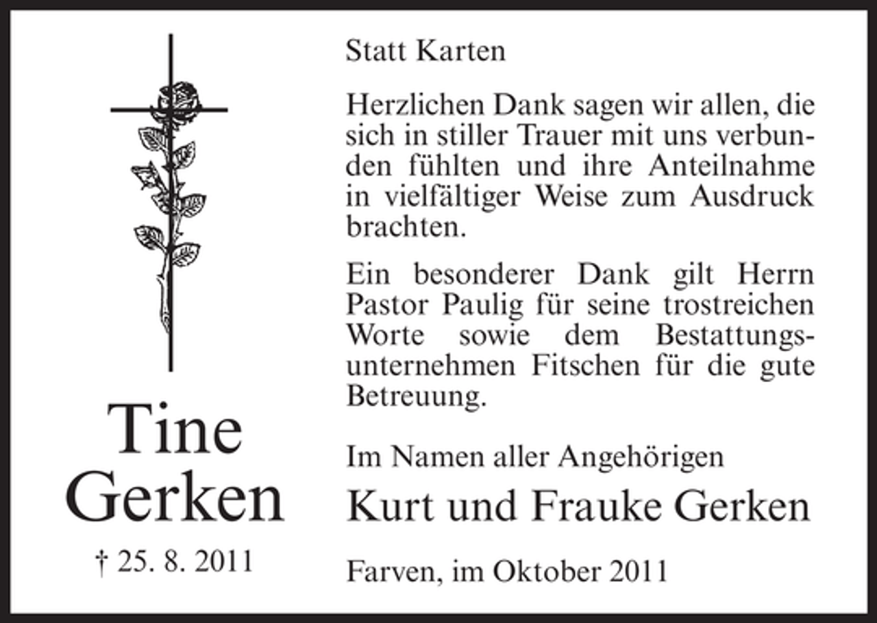 <p>Statt Karten<br />Herzlichen Dank sagen wir allen, die<br />sich in stiller Trauer mit uns verbunden fühlten und ihre Anteilnahme<br />in vielfältiger Weise zum Ausdruck<br />brachten.</p><p>Tine<br />Gerken<br />† 25. 8. 2011</p><p>Ein besonderer Dank gilt Herrn<br />Pastor Paulig für seine trostreichen<br />Worte sowie dem Bestattungsunternehmen Fitschen für die gute<br />Betreuung.<br />Im Namen aller Angehörigen</p><p>Kurt und Frauke Gerken<br />Farven, im Oktober 2011</p>