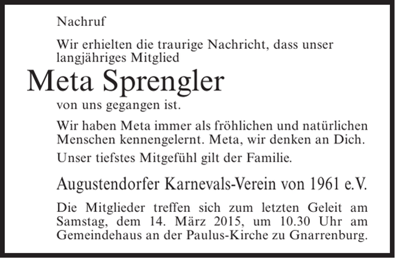 <p>Nachruf<br />Wir erhielten die traurige Nachricht, dass unser<br />langjähriges Mitglied</p><p>Meta Sprengler<br />von uns gegangen ist.</p><p>Wir haben Meta immer als fröhlichen und natürlichen<br />Menschen kennengelernt. Meta, wir denken an Dich.<br />Unser tiefstes Mitgefühl gilt der Familie.</p><p>Augustendorfer Karnevals-Verein von 1961 e.V.<br />Die Mitglieder treffen sich zum letzten Geleit am<br />Samstag, dem 14. März 2015, um 10.30 Uhr am<br />Gemeindehaus an der Paulus-Kirche zu Gnarrenburg.</p>