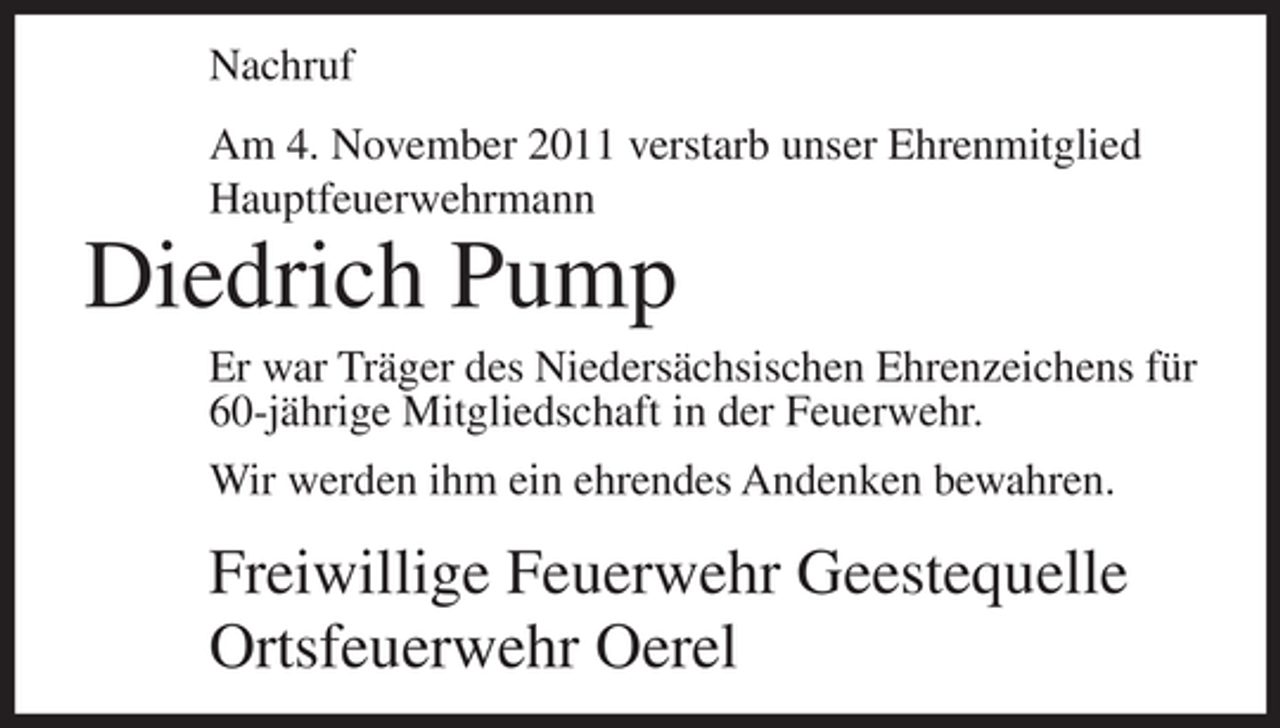 <p>Nachruf<br />Am 4. November 2011 verstarb unser Ehrenmitglied<br />Hauptfeuerwehrmann</p><p>Diedrich Pump<br />Er war Träger des Niedersächsischen Ehrenzeichens für<br />60-jährige Mitgliedschaft in der Feuerwehr.<br />Wir werden ihm ein ehrendes Andenken bewahren.</p><p>Freiwillige Feuerwehr Geestequelle<br />Ortsfeuerwehr Oerel</p>
