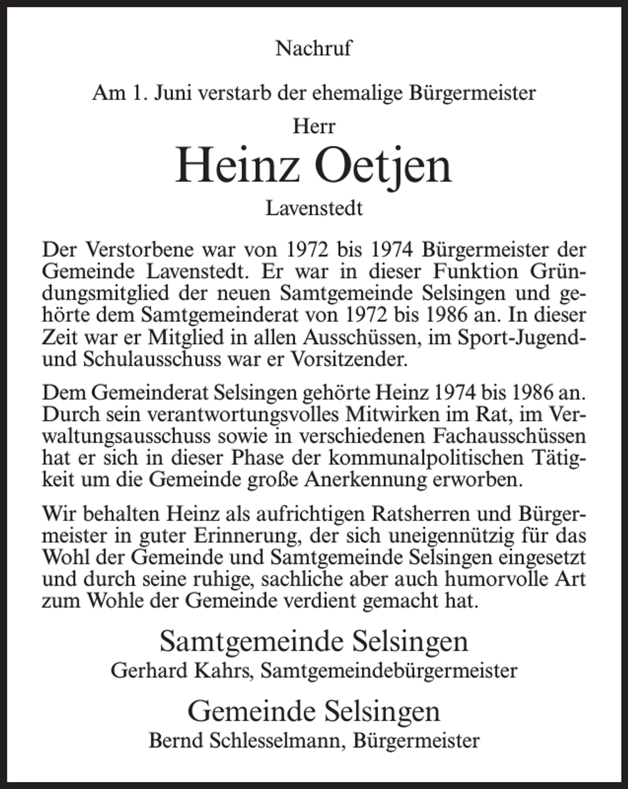 <p>Nachruf<br />Am 1. Juni verstarb der ehemalige Bürgermeister<br />Herr</p><p>Heinz Oetjen<br />Lavenstedt<br />Der Verstorbene war von 1972 bis 1974 Bürgermeister der<br />Gemeinde Lavenstedt. Er war in dieser Funktion Gründungsmitglied der neuen Samtgemeinde Selsingen und gehörte dem Samtgemeinderat von 1972 bis 1986 an. In dieser<br />Zeit war er Mitglied in allen Ausschüssen, im Sport-Jugendund Schulausschuss war er Vorsitzender.<br />Dem Gemeinderat Selsingen gehörte Heinz 1974 bis 1986 an.<br />Durch sein verantwortungsvolles Mitwirken im Rat, im Verwaltungsausschuss sowie in verschiedenen Fachausschüssen<br />hat er sich in dieser Phase der kommunalpolitischen Tätigkeit um die Gemeinde große Anerkennung erworben.<br />Wir behalten Heinz als aufrichtigen Ratsherren und Bürgermeister in guter Erinnerung, der sich uneigennützig für das<br />Wohl der Gemeinde und Samtgemeinde Selsingen eingesetzt<br />und durch seine ruhige, sachliche aber auch humorvolle Art<br />zum Wohle der Gemeinde verdient gemacht hat.</p><p>Samtgemeinde Selsingen</p><p>Gerhard Kahrs, Samtgemeindebürgermeister</p><p>Gemeinde Selsingen</p><p>Bernd Schlesselmann, Bürgermeister</p>