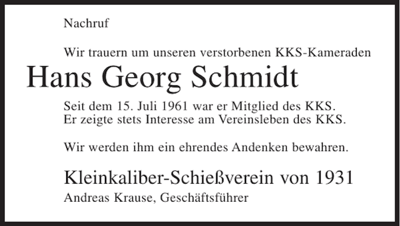 <p>Nachruf<br />Wir trauern um unseren verstorbenen KKS-Kameraden</p><p>Hans Georg Schmidt<br />Seit dem 15. Juli 1961 war er Mitglied des KKS.<br />Er zeigte stets Interesse am Vereinsleben des KKS.<br />Wir werden ihm ein ehrendes Andenken bewahren.</p><p>Kleinkaliber-Schießverein von 1931<br />Andreas Krause, Geschäftsführer</p>