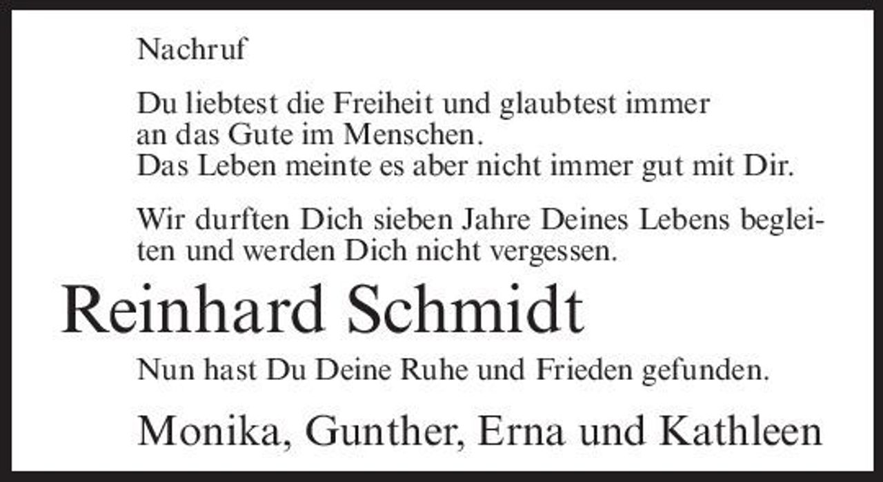 <p>Nachruf Du liebtest die Freiheit und glaubtest immer an das Gute im Menschen. Das Leben meinte es aber nicht immer gut mit Dir. Wir durften Dich sieben Jahre Deines Lebens begleiten und werden Dich nicht vergessen.</p><p>Reinhard Schmidt<br />Nun hast Du Deine Ruhe und Frieden gefunden.</p><p>Monika, Gunther, Erna und Kathleen</p>