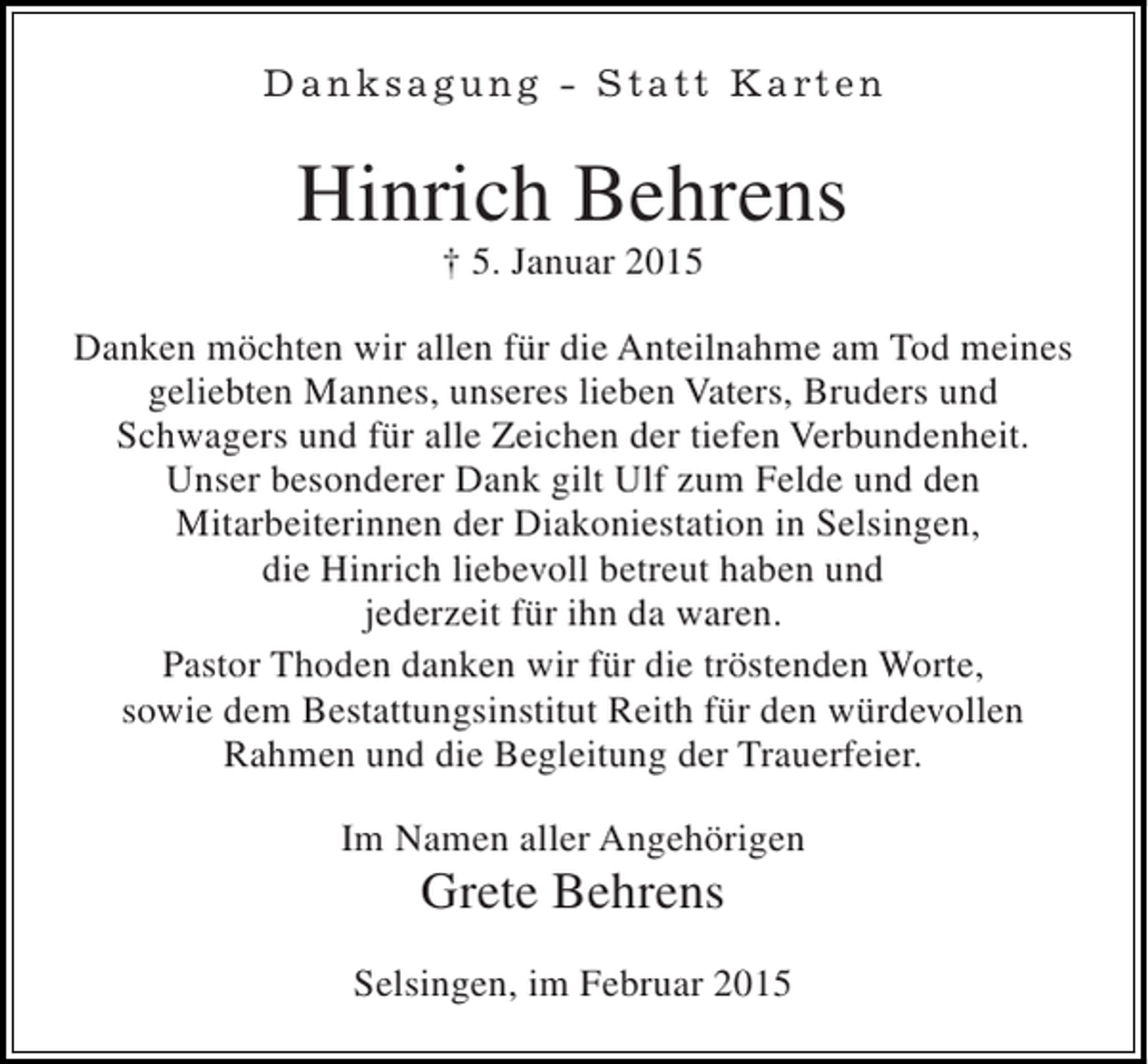 <p>D a n k s a g u n g - S t a t t K a rt e n</p><p>Hinrich Behrens<br />† 5. Januar 2015</p><p>Danken möchten wir allen für die Anteilnahme am Tod meines<br />geliebten Mannes, unseres lieben Vaters, Bruders und<br />Schwagers und für alle Zeichen der tiefen Verbundenheit.<br />Unser besonderer Dank gilt Ulf zum Felde und den<br />Mitarbeiterinnen der Diakoniestation in Selsingen,<br />die Hinrich liebevoll betreut haben und<br />jederzeit für ihn da waren.<br />Pastor Thoden danken wir für die tröstenden Worte,<br />sowie dem Bestattungsinstitut Reith für den würdevollen<br />Rahmen und die Begleitung der Trauerfeier.<br />Im Namen aller Angehörigen</p><p>Grete Behrens<br />Selsingen, im Februar 2015</p>