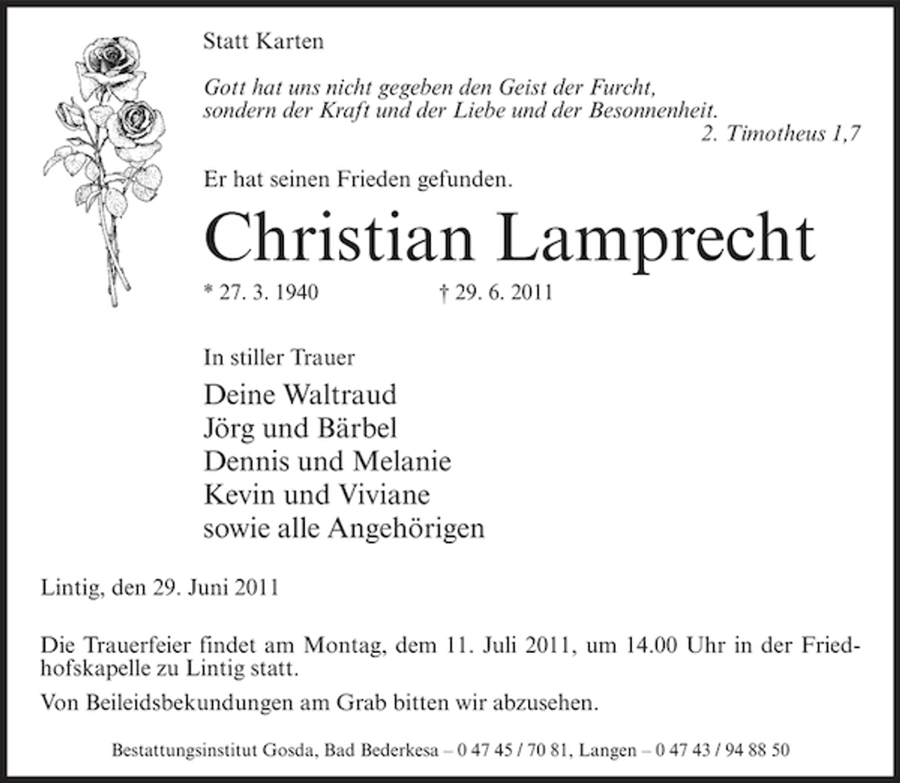 <p>Statt Karten<br />Gott hat uns nicht gegeben den Geist der Furcht,<br />sondern der Kraft und der Liebe und der Besonnenheit.<br />2. Timotheus 1,7<br />Er hat seinen Frieden gefunden.</p><p>Christian Lamprecht<br />* 27. 3. 1940</p><p>† 29. 6. 2011</p><p>In stiller Trauer</p><p>Deine Waltraud<br />Jörg und Bärbel<br />Dennis und Melanie<br />Kevin und Viviane<br />sowie alle Angehörigen<br />Lintig, den 29. Juni 2011<br />Die Trauerfeier findet am Montag, dem 11. Juli 2011, um 14.00 Uhr in der Friedhofskapelle zu Lintig statt.<br />Von Beileidsbekundungen am Grab bitten wir abzusehen.<br />Bestattungsinstitut Gosda, Bad Bederkesa – 0 47 45 / 70 81, Langen – 0 47 43 / 94 88 50</p>