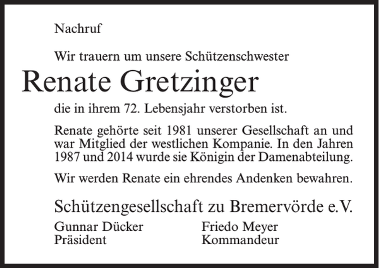 <p>Nachruf<br />Wir trauern um unsere Schützenschwester</p><p>Renate Gretzinger</p><p>die in ihrem 72. Lebensjahr verstorben ist.<br />Renate gehörte seit 1981 unserer Gesellschaft an und<br />war Mitglied der westlichen Kompanie. In den Jahren<br />1987 und 2014 wurde sie Königin der Damenabteilung.<br />Wir werden Renate ein ehrendes Andenken bewahren.</p><p>Schützengesellschaft zu Bremervörde e.V.<br />Gunnar Dücker<br />Friedo Meyer<br />Präsident Kommandeur</p>