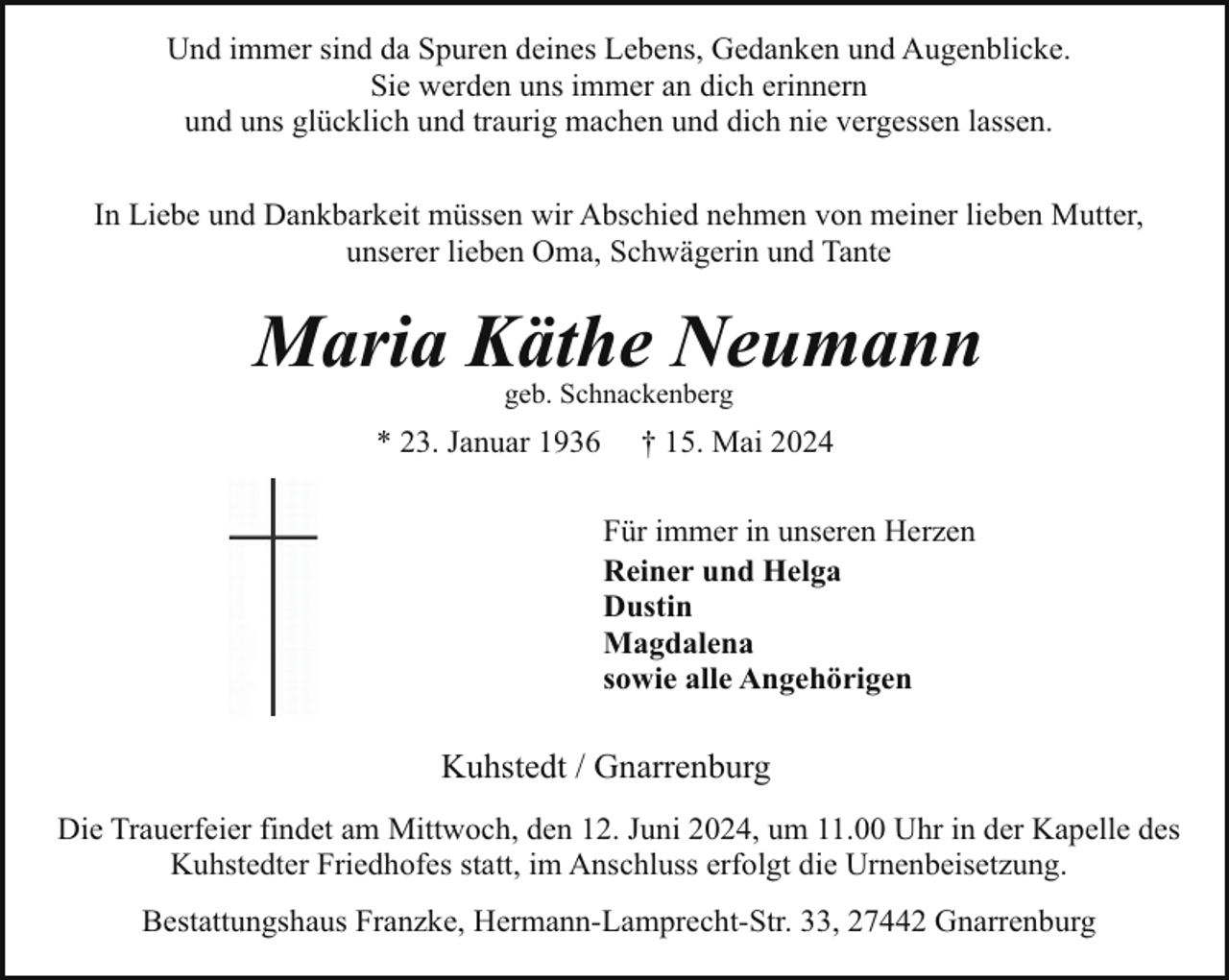 <p>Und immer sind da Spuren deines Lebens, Gedanken und Augenblicke.<br />Sie werden uns immer an dich erinnern<br />und uns glücklich und traurig machen und dich nie vergessen lassen.<br />In Liebe und Dankbarkeit müssen wir Abschied nehmen von meiner lieben Mutter,<br />unserer lieben Oma, Schwägerin und Tante</p><p>Maria Käthe Neumann<br />geb. Schnackenberg</p><p>* 23. Januar 1936</p><p>† 15. Mai 2024<br />Für immer in unseren Herzen<br />Reiner und Helga<br />Dustin<br />Magdalena<br />sowie alle Angehörigen</p><p>Kuhstedt / Gnarrenburg<br />Die Trauerfeier findet am Mittwoch, den 12. Juni 2024, um 11.00 Uhr in der Kapelle des<br />Kuhstedter Friedhofes statt, im Anschluss erfolgt die Urnenbeisetzung.<br />Bestattungshaus Franzke, Hermann-Lamprecht-Str. 33, 27442 Gnarrenburg</p>
