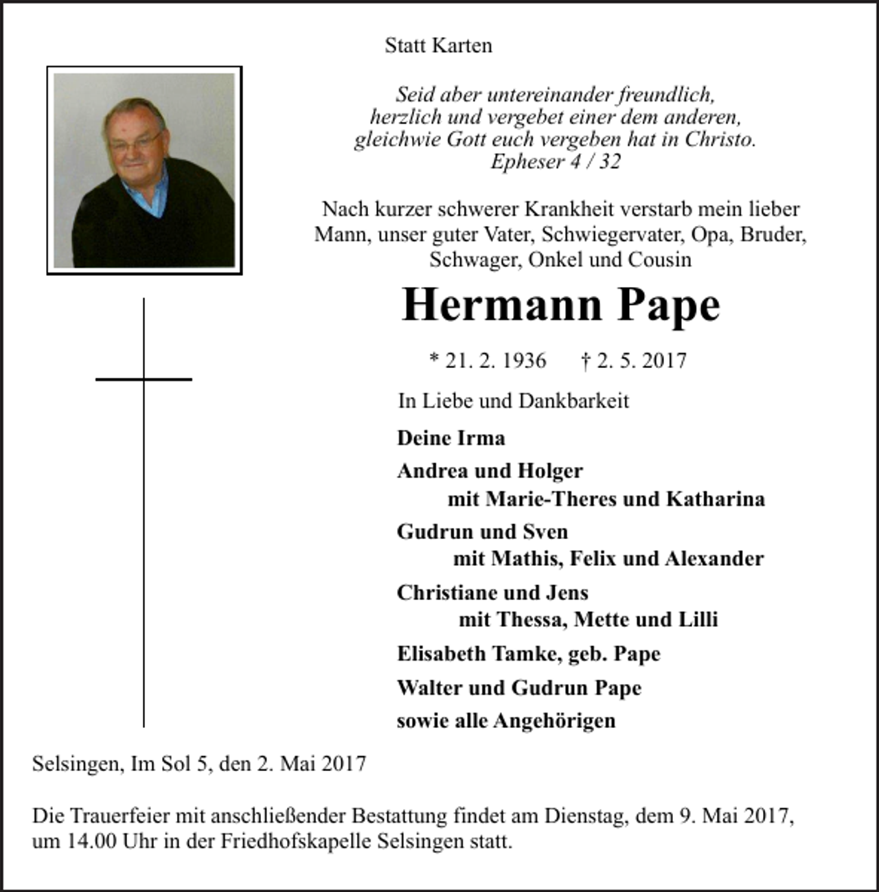 <p>Statt Karten<br />Seid aber untereinander freundlich,<br />herzlich und vergebet einer dem anderen,<br />gleichwie Gott euch vergeben hat in Christo.<br />Epheser 4 / 32<br />Nach kurzer schwerer Krankheit verstarb mein lieber<br />Mann, unser guter Vater, Schwiegervater, Opa, Bruder,<br />Schwager, Onkel und Cousin</p><p>Hermann Pape<br />* 21. 2. 1936</p><p>† 2. 5. 2017</p><p>In Liebe und Dankbarkeit<br />Deine Irma<br />Andrea und Holger<br />mit Marie-Theres und Katharina<br />Gudrun und Sven<br />mit Mathis, Felix und Alexander<br />Christiane und Jens<br />mit Thessa, Mette und Lilli<br />Elisabeth Tamke, geb. Pape<br />Walter und Gudrun Pape<br />sowie alle Angehörigen<br />Selsingen, Im Sol 5, den 2. Mai 2017<br />Die Trauerfeier mit anschließender Bestattung findet am Dienstag, dem 9. Mai 2017,<br />um 14.00 Uhr in der Friedhofskapelle Selsingen statt.</p>