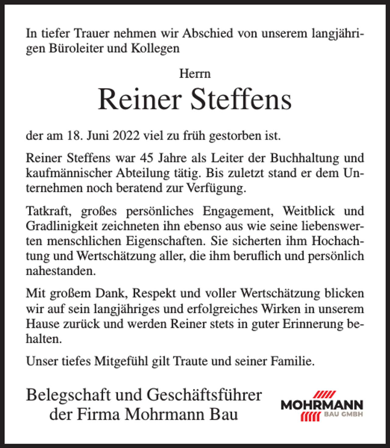 <p>In tiefer Trauer nehmen wir Abschied von unserem langjährigen Büroleiter und Kollegen<br />Herrn</p><p>Reiner Steffens<br />der am 18. Juni 2022 viel zu früh gestorben ist.<br />Reiner Steffens war 45 Jahre als Leiter der Buchhaltung und<br />kaufmännischer Abteilung tätig. Bis zuletzt stand er dem Unternehmen noch beratend zur Verfügung.<br />Tatkraft, großes persönliches Engagement, Weitblick und<br />Gradlinigkeit zeichneten ihn ebenso aus wie seine liebenswerten menschlichen Eigenschaften. Sie sicherten ihm Hochachtung und Wertschätzung aller, die ihm beruflich und persönlich<br />nahestanden.<br />LUFT UND LICHT –<br />KRITERIEN<br />Mit großem Dank, Respekt DIE<br />und WICHTIGSTEN<br />voller Wertschätzung<br />blicken<br />FÜR MODERNE HALLEN<br />wir auf sein langjähriges und erfolgreiches Wirken in unserem<br />Hause zurück und werden Reiner<br />inAnforderungen<br />guter jeglicher<br />Erinnerung<br />beUmfassendes stets<br />Know-how für<br />Dimension<br />WIR ERSTELLEN FÜR SIE SCHLÜSSELFERTIG<br />halten.<br />Reitanlagen | Stallungen | Gewerbehallen | Wohnbauten</p><p>Mehrzweckhallen | Sporthallen<br />Unser tiefes Mitgefühl gilt Traute<br />und seiner Familie.<br />Mohrmann Bau GmbH<br />Dorfstraße 6 | 27432 Alfstedt<br />04765 - 255 | info@mohrmann-bau.de</p><p>Belegschaft und Geschäftsführer<br />der Firma Mohrmann Bau<br />Zweigstelle Wittstock<br />Prignitzer Str. 20 | 16909 Wittstock<br />03394 - 47690 | wittstock@mohrmann-bau.de<br />www.mohrmann-bau.de</p>