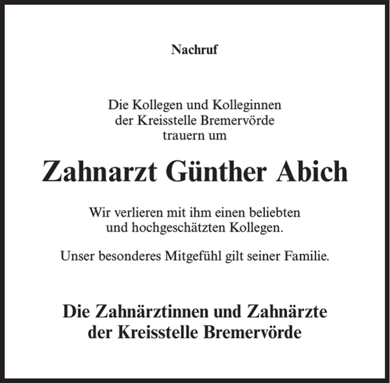 <p>Nachruf</p><p>Die Kollegen und Kolleginnen<br />der Kreisstelle Bremervörde<br />trauern um</p><p>Zahnarzt Günther Abich<br />Wir verlieren mit ihm einen beliebten<br />und hochgeschätzten Kollegen.<br />Unser besonderes Mitgefühl gilt seiner Familie.</p><p>Die Zahnärztinnen und Zahnärzte<br />der Kreisstelle Bremervörde</p>