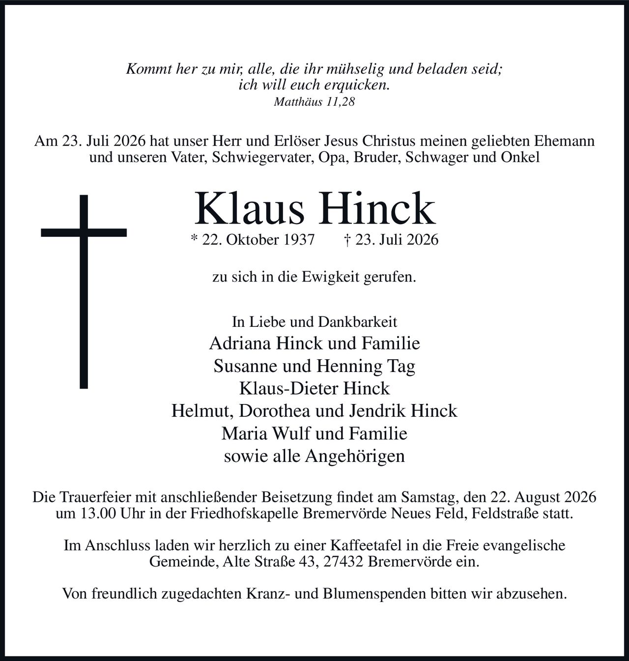 <p><i>Kommt her zu mir, alle, die ihr mühselig und beladen seid; ich will euch erquicken.</i></p>
<p><i>Matthäus 11,28</i></p>
<p>Am 23. Juli 2026 hat unser Herr und Erlöser Jesus Christus meinen geliebten Ehemann und unseren Vater, Schwiegervater, Opa, Bruder, Schwager und Onkel</p>
<p><strong>Klaus Hinck</strong></p>
<p>* 22. Oktober 1937 † 23. Juli 2026</p>
<p>zu sich in die Ewigkeit gerufen.</p>
<p>In Liebe und Dankbarkeit<br>
Adriana Hinck und Familie<br>
Susanne und Henning Tag<br>
Klaus-Dieter Hinck<br>
Helmut, Dorothea und Jendrik Hinck<br>
Maria Wulf und Familie<br>
sowie alle Angehörigen</p>
<p>Die Trauerfeier mit anschließender Beisetzung findet am Samstag, den 22. August 2026 um 13.00 Uhr in der Friedhofskapelle Bremervörde Neues Feld, Feldstraße statt.</p>
<p>Im Anschluss laden wir herzlich zu einer Kaffeetafel in die Freie evangelische Gemeinde, Alte Straße 43, 27432 Bremervörde ein.</p>
<p>Von freundlich zugedachten Kranz- und Blumenspenden bitten wir abzusehen.</p>