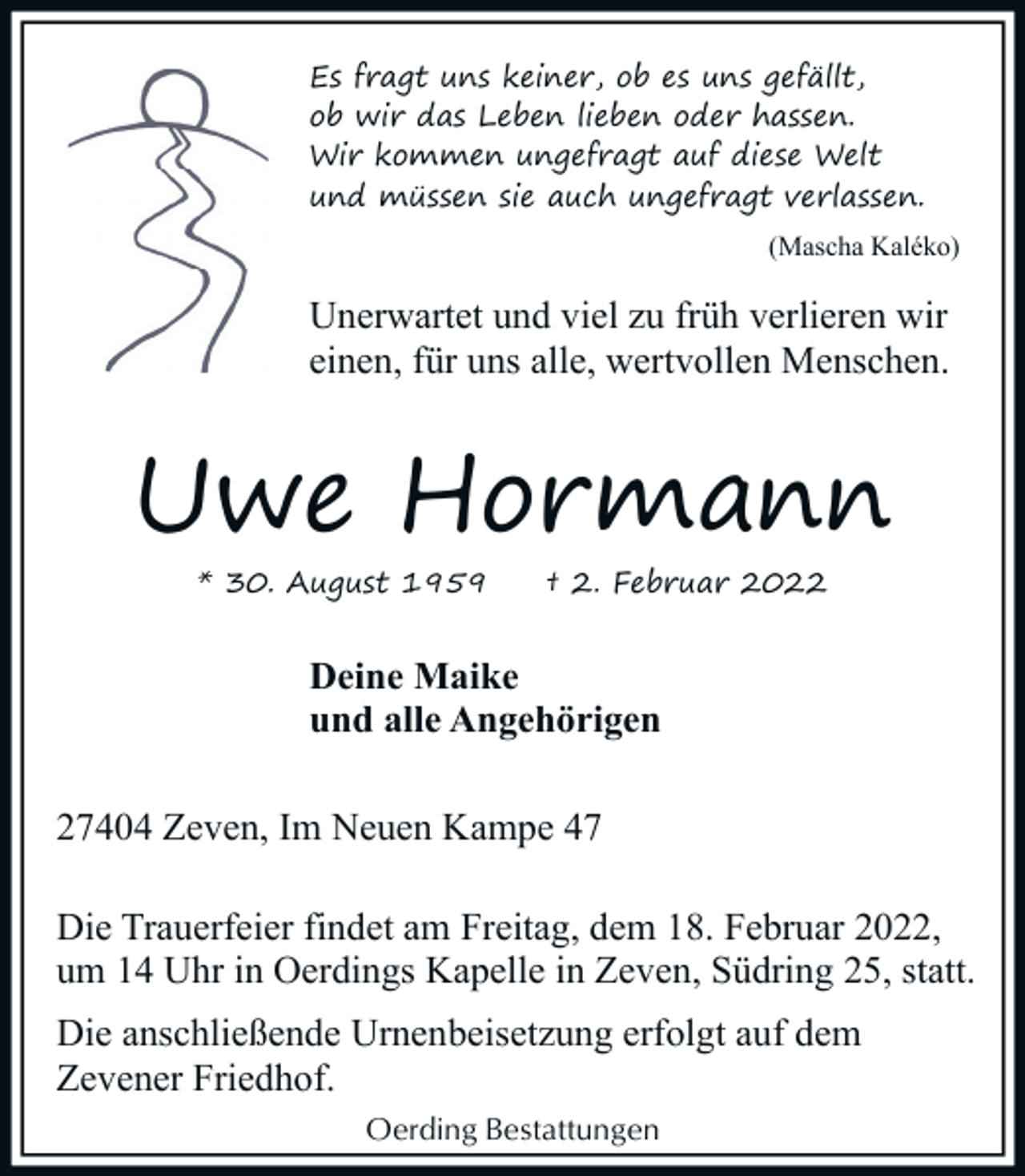 <p>Es fragt uns keiner, ob es uns gefällt,<br />ob wir das Leben lieben oder hassen.<br />Wir kommen ungefragt auf diese Welt<br />und müssen sie auch ungefragt verlassen.<br />(Mascha Kaléko)</p><p>Unerwartet und viel zu früh verlieren wir<br />einen, für uns alle, wertvollen Menschen.</p><p>Uwe Hormann<br />* 30. August 1959</p><p>† 2. Februar 2022</p><p>Deine Maike<br />und alle Angehörigen<br />27404 Zeven, Im Neuen Kampe 47<br />Die Trauerfeier findet am Freitag, dem 18. Februar 2022,<br />um 14 Uhr in Oerdings Kapelle in Zeven, Südring 25, statt.<br />Die anschließende Urnenbeisetzung erfolgt auf dem<br />Zevener Friedhof.<br />Oerding Bestattungen</p>