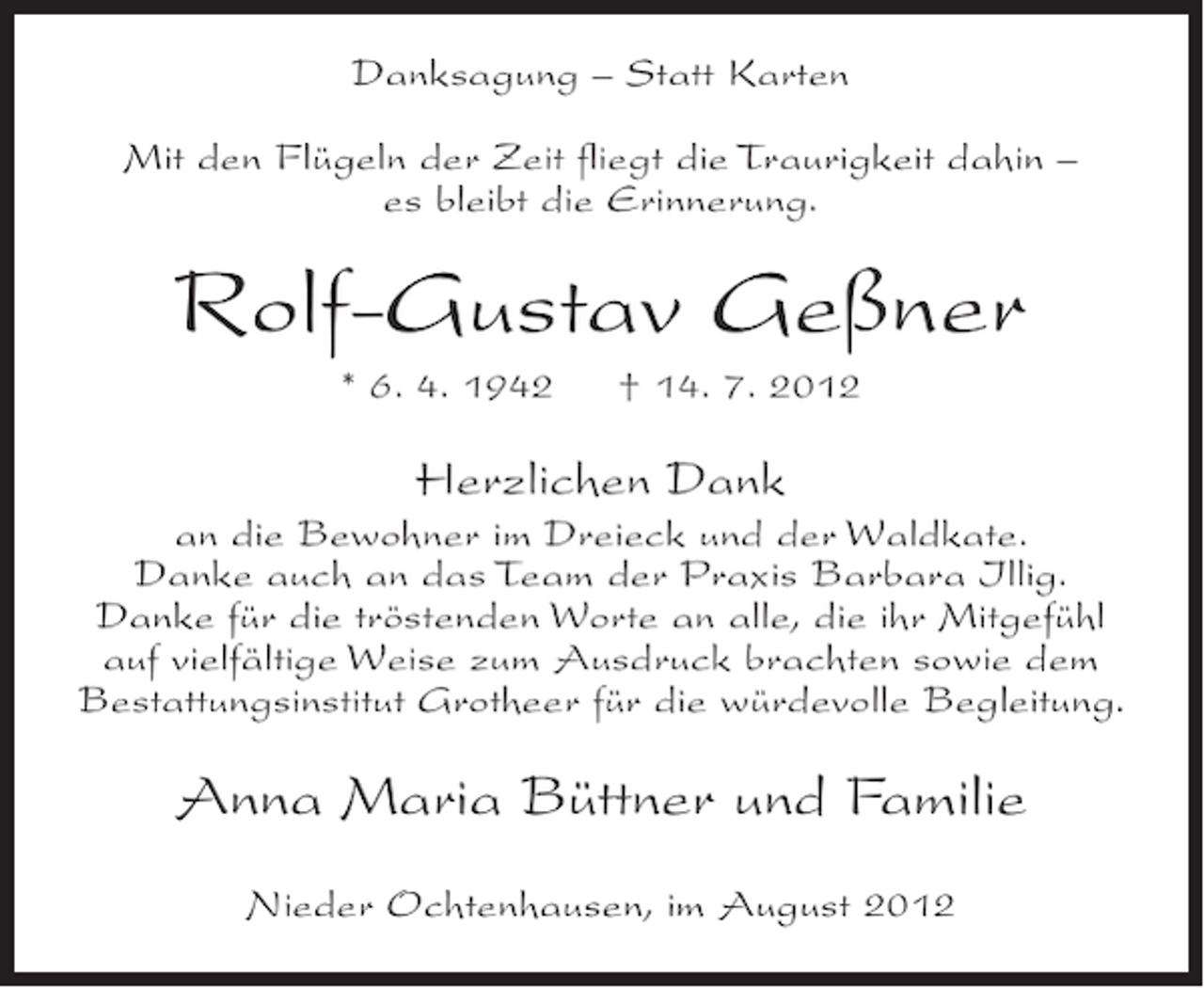 <p>Danksagung – Statt Karten<br />Mit den Flügeln der Zeit fliegt die Traurigkeit dahin –<br />es bleibt die Erinnerung.</p><p>Rolf-Gustav Geßner<br />* 6. 4. 1942</p><p>† 14. 7. 2012</p><p>Herzlichen Dank<br />an die Bewohner im Dreieck und der Waldkate.<br />Danke auch an das Team der Praxis Barbara Illig.<br />Danke für die tröstenden Worte an alle, die ihr Mitgefühl<br />auf vielfältige Weise zum Ausdruck brachten sowie dem<br />Bestattungsinstitut Grotheer für die würdevolle Begleitung.</p><p>Anna Maria Büttner und Familie<br />Nieder Ochtenhausen, im August 2012</p>