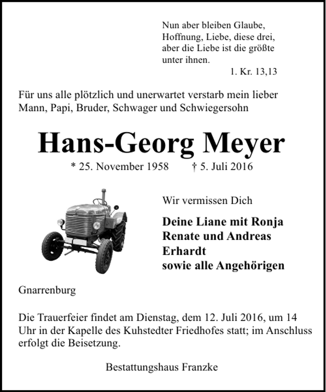<p>Nun aber bleiben Glaube,<br />Hoffnung, Liebe, diese drei,<br />aber die Liebe ist die größte<br />unter ihnen.<br />1. Kr. 13,13</p><p>Für uns alle plötzlich und unerwartet verstarb mein lieber<br />Mann, Papi, Bruder, Schwager und Schwiegersohn</p><p>Hans-Georg Meyer<br />* 25. November 1958</p><p>† 5. Juli 2016</p><p>Wir vermissen Dich</p><p>Deine Liane mit Ronja<br />Renate und Andreas<br />Erhardt<br />sowie alle Angehörigen<br />Gnarrenburg<br />Die Trauerfeier findet am Dienstag, dem 12. Juli 2016, um 14<br />Uhr in der Kapelle des Kuhstedter Friedhofes statt; im Anschluss<br />erfolgt die Beisetzung.<br />Bestattungshaus Franzke</p>