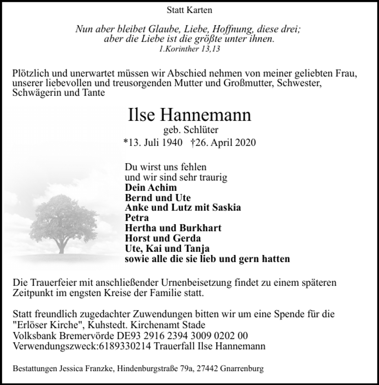 <p>Statt Karten</p><p>Nun aber bleibet Glaube, Liebe, Hoffnung, diese drei;<br />aber die Liebe ist die größte unter ihnen.<br />1.Korinther 13,13</p><p>Plötzlich und unerwartet müssen wir Abschied nehmen von meiner geliebten Frau,<br />unserer liebevollen und treusorgenden Mutter und Großmutter, Schwester,<br />Schwägerin und Tante</p><p>Ilse Hannemann</p><p>geb. Schlüter<br />*13. Juli 1940 †26. April 2020<br />Du wirst uns fehlen<br />und wir sind sehr traurig<br />Dein Achim<br />Bernd und Ute<br />Anke und Lutz mit Saskia<br />Petra<br />Hertha und Burkhart<br />Horst und Gerda<br />Ute, Kai und Tanja<br />sowie alle die sie lieb und gern hatten<br />Die Trauerfeier mit anschließender Urnenbeisetzung findet zu einem späteren<br />Zeitpunkt im engsten Kreise der Familie statt.<br />Statt freundlich zugedachter Zuwendungen bitten wir um eine Spende für die<br />"Erlöser Kirche", Kuhstedt. Kirchenamt Stade<br />Volksbank Bremervörde DE93 2916 2394 3009 0202 00<br />Verwendungszweck:6189330214 Trauerfall Ilse Hannemann<br />Bestattungen Jessica Franzke, Hindenburgstraße 79a, 27442 Gnarrenburg</p>
