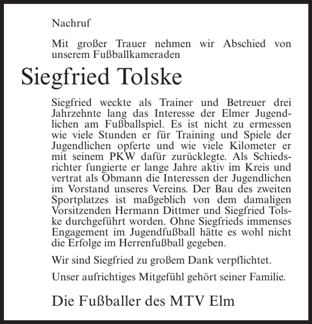 <p>Nachruf<br />Mit großer Trauer nehmen wir Abschied von<br />unserem Fußballkameraden</p><p>Siegfried Tolske<br />Siegfried weckte als Trainer und Betreuer drei<br />Jahrzehnte lang das Interesse der Elmer Jugendlichen am Fußballspiel. Es ist nicht zu ermessen<br />wie viele Stunden er für Training und Spiele der<br />Jugendlichen opferte und wie viele Kilometer er<br />mit seinem PKW dafür zurücklegte. Als Schiedsrichter fungierte er lange Jahre aktiv im Kreis und<br />vertrat als Obmann die Interessen der Jugendlichen<br />im Vorstand unseres Vereins. Der Bau des zweiten<br />Sportplatzes ist maßgeblich von dem damaligen<br />Vorsitzenden Hermann Dittmer und Siegfried Tolske durchgeführt worden. Ohne Siegfrieds immenses<br />Engagement im Jugendfußball hätte es wohl nicht<br />die Erfolge im Herrenfußball gegeben.<br />Wir sind Siegfried zu großem Dank verpflichtet.<br />Unser aufrichtiges Mitgefühl gehört seiner Familie.</p><p>Die Fußballer des MTV Elm</p>