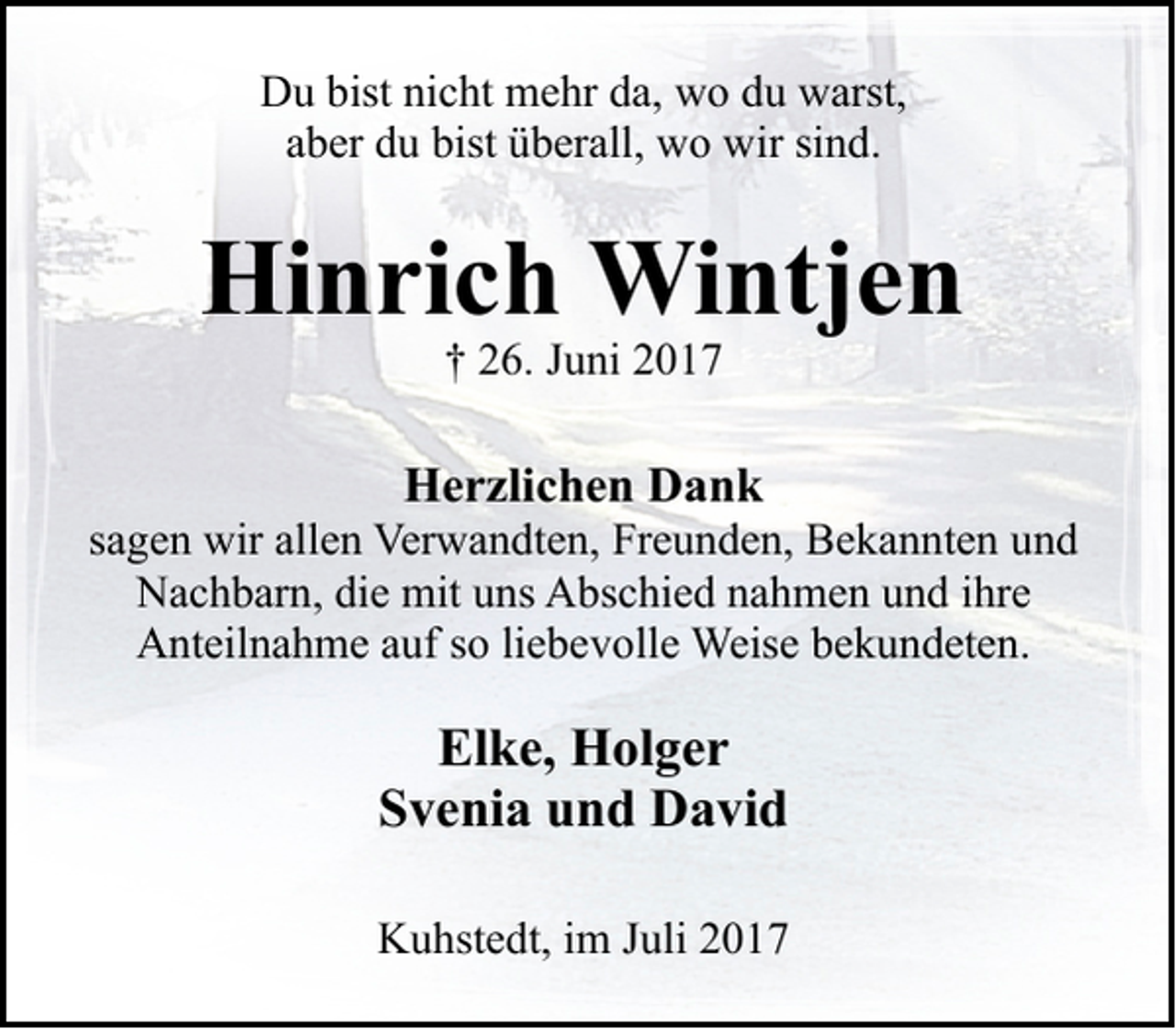 <p>Du bist nicht mehr da, wo du warst,<br />aber du bist überall, wo wir sind.</p><p>Hinrich Wintjen<br />† 26. Juni 2017</p><p>Herzlichen Dank</p><p>sagen wir allen Verwandten, Freunden, Bekannten und<br />Nachbarn, die mit uns Abschied nahmen und ihre<br />Anteilnahme auf so liebevolle Weise bekundeten.</p><p>Elke, Holger<br />Svenia und David<br />Kuhstedt, im Juli 2017</p>