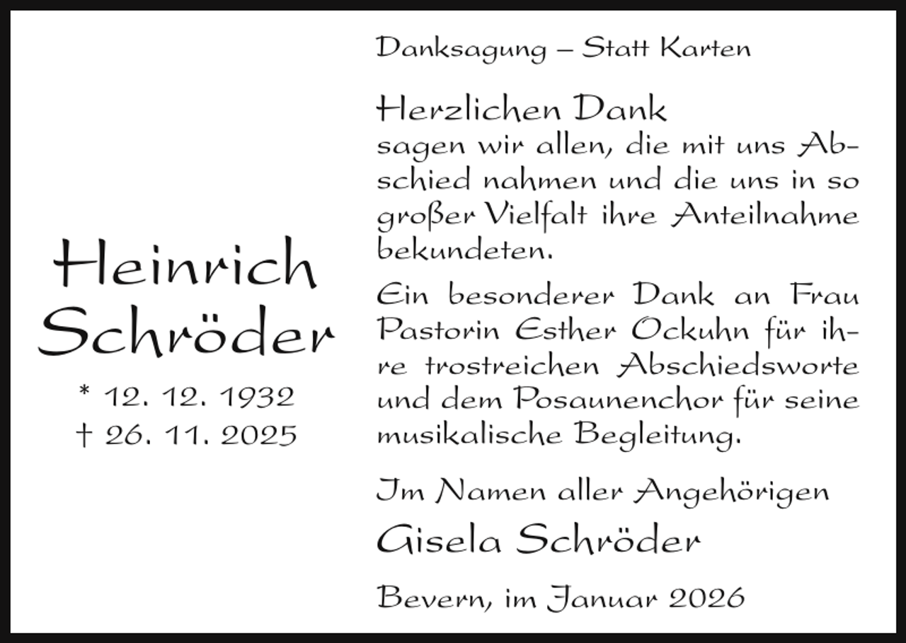 <p>Danksagung – Statt Karten</p><p>Herzlichen Dank</p><p>Heinrich<br />Schröder<br />* 12. 12. 1932<br />† 26. 11. 2025</p><p>sagen wir allen, die mit uns Abschied nahmen und die uns in so<br />großer Vielfalt ihre Anteilnahme<br />bekundeten.<br />Ein besonderer Dank an Frau<br />Pastorin Esther Ockuhn für ihre trostreichen Abschiedsworte<br />und dem Posaunenchor für seine<br />musikalische Begleitung.<br />Im Namen aller Angehörigen</p><p>Gisela Schröder</p><p>Bevern, im Januar 2026</p>