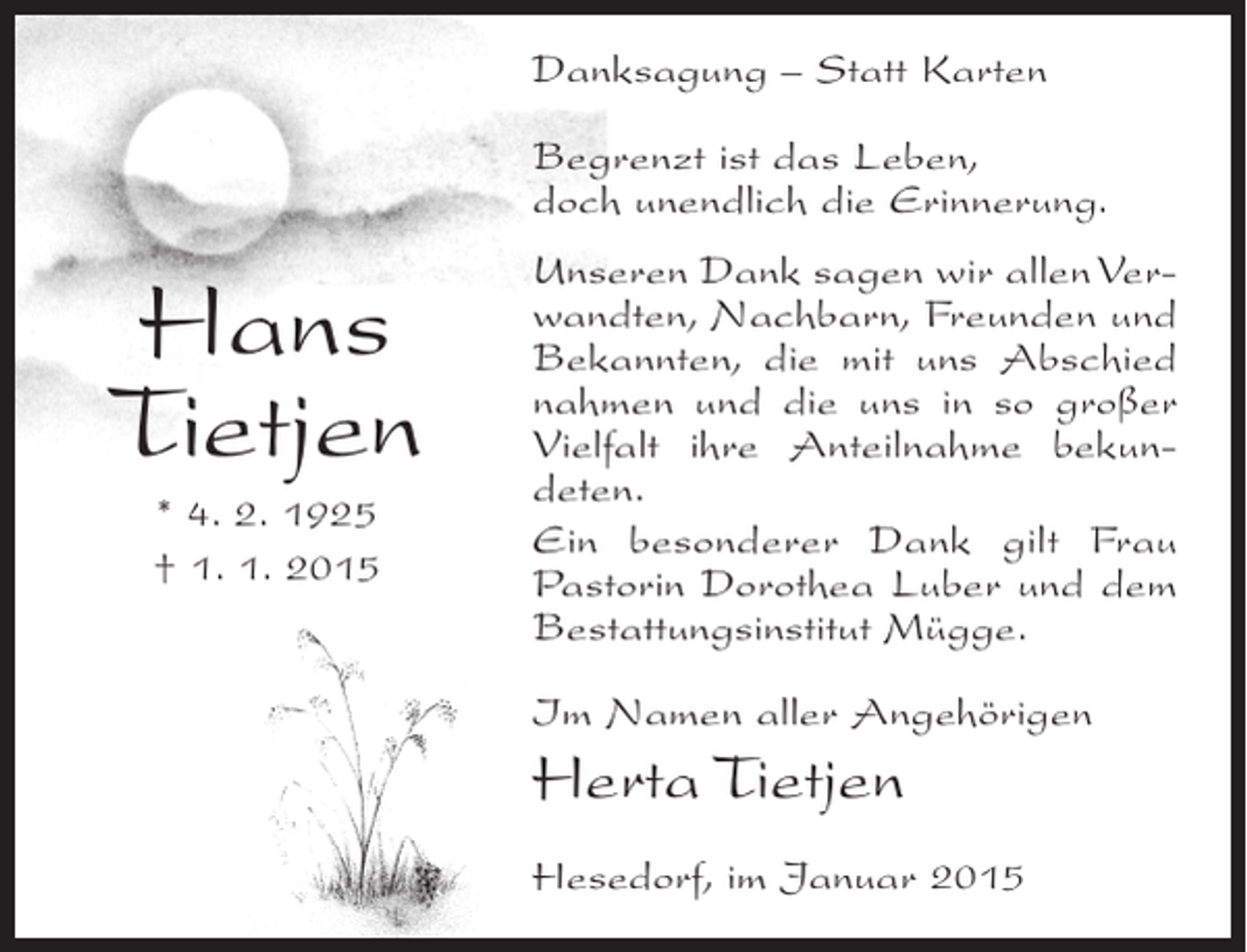 <p>Danksagung – Statt Karten<br />Begrenzt ist das Leben,<br />doch unendlich die Erinnerung.</p><p>Hans<br />Tietjen<br />* 4. 2. 1925<br />† 1. 1. 2015</p><p>Unseren Dank sagen wir allen Verwandten, Nachbarn, Freunden und<br />Bekannten, die mit uns Abschied<br />nahmen und die uns in so großer<br />Vielfalt ihre Anteilnahme bekundeten.<br />Ein besonderer Dank gilt Frau<br />Pastorin Dorothea Luber und dem<br />Bestattungsinstitut Mügge.<br />Im Namen aller Angehörigen</p><p>Herta Tietjen<br />Hesedorf, im Januar 2015</p>