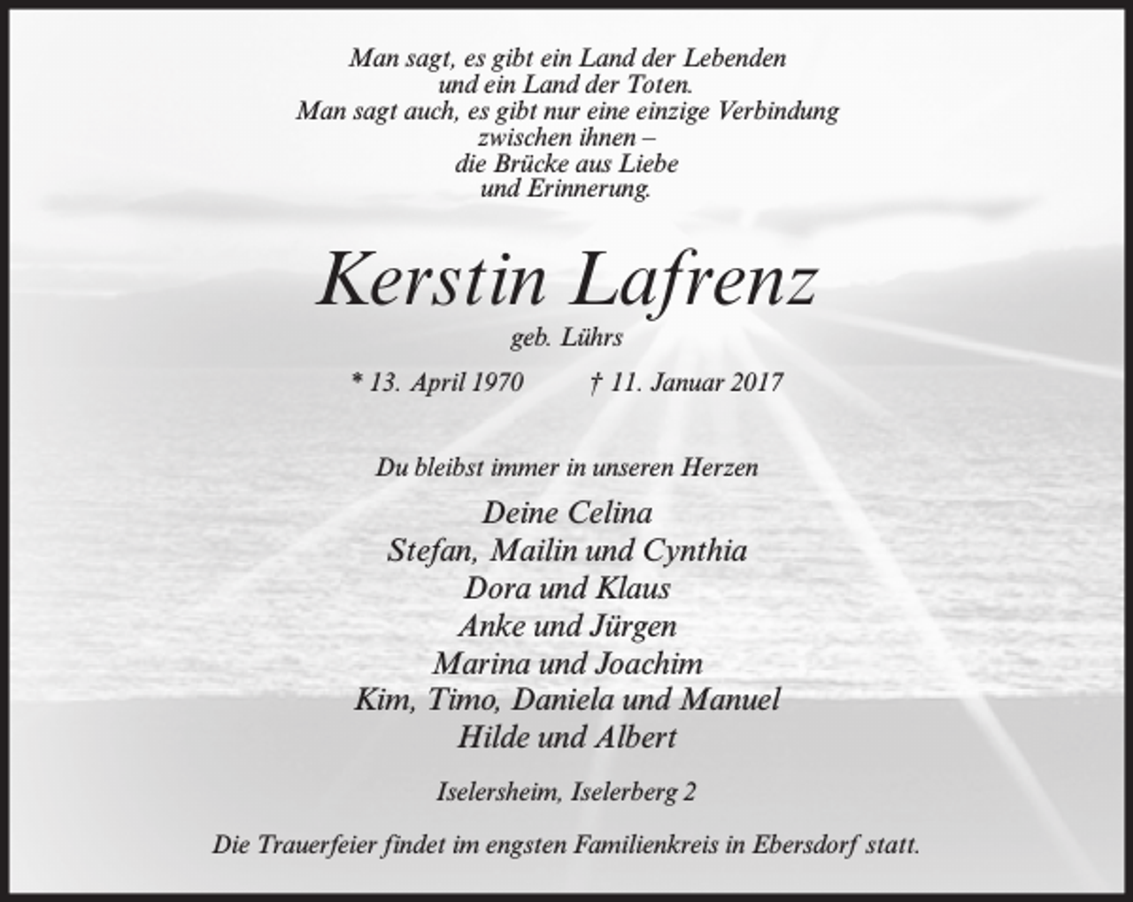 <p>Man sagt, es gibt ein Land der Lebenden<br />und ein Land der Toten.<br />Man sagt auch, es gibt nur eine einzige Verbindung<br />zwischen ihnen –<br />die Brücke aus Liebe<br />und Erinnerung.</p><p>Kerstin Lafrenz<br />geb. Lührs</p><p>* 13. April 1970</p><p>† 11. Januar 2017</p><p>Du bleibst immer in unseren Herzen</p><p>Deine Celina<br />Stefan, Mailin und Cynthia<br />Dora und Klaus<br />Anke und Jürgen<br />Marina und Joachim<br />Kim, Timo, Daniela und Manuel<br />Hilde und Albert<br />Iselersheim, Iselerberg 2<br />Die Trauerfeier findet im engsten Familienkreis in Ebersdorf statt.</p>