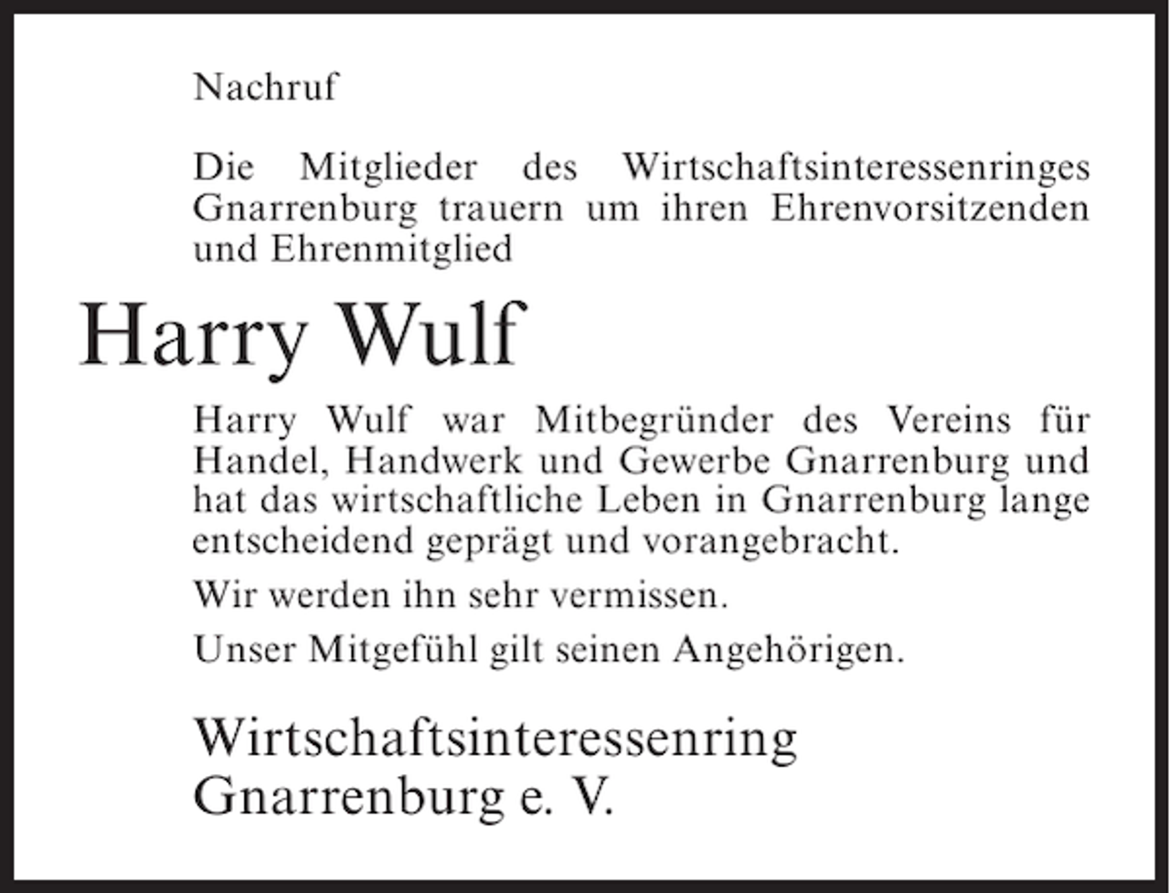 <p>Nachruf<br />Die Mitglieder des Wirtschaftsinteressenringes<br />Gnarrenburg trauern um ihren Ehrenvorsitzenden<br />und Ehrenmitglied</p><p>Harry Wulf<br />Harry Wulf war Mitbegründer des Vereins für<br />Handel, Handwerk und Gewerbe Gnarrenburg und<br />hat das wirtschaftliche Leben in Gnarrenburg lange<br />entscheidend geprägt und vorangebracht.<br />Wir werden ihn sehr vermissen.<br />Unser Mitgefühl gilt seinen Angehörigen.</p><p>Wirtschaftsinteressenring<br />Gnarrenburg e. V.</p>