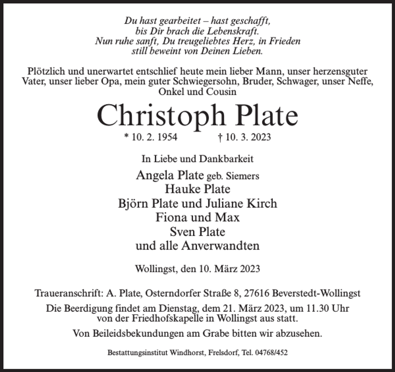 <p>Du hast gearbeitet – hast geschafft,<br />bis Dir brach die Lebenskraft.<br />Nun ruhe sanft, Du treugeliebtes Herz, in Frieden<br />still beweint von Deinen Lieben.<br />Plötzlich und unerwartet entschlief heute mein lieber Mann, unser herzensguter<br />Vater, unser lieber Opa, mein guter Schwiegersohn, Bruder, Schwager, unser Neffe,<br />Onkel und Cousin</p><p>Christoph Plate<br />* 10. 2. 1954 † 10. 3. 2023<br />In Liebe und Dankbarkeit</p><p>Angela Plate geb. Siemers<br />Hauke Plate<br />Björn Plate und Juliane Kirch<br />Fiona und Max<br />Sven Plate<br />und alle Anverwandten<br />Wollingst, den 10. März 2023<br />Traueranschrift: A. Plate, Osterndorfer Straße 8, 27616 Beverstedt-Wollingst<br />Die Beerdigung findet am Dienstag, dem 21. März 2023, um 11.30 Uhr<br />von der Friedhofskapelle in Wollingst aus statt.<br />Von Beileidsbekundungen am Grabe bitten wir abzusehen.<br />Bestattungsinstitut Windhorst, Frelsdorf, Tel. 04768/452</p>