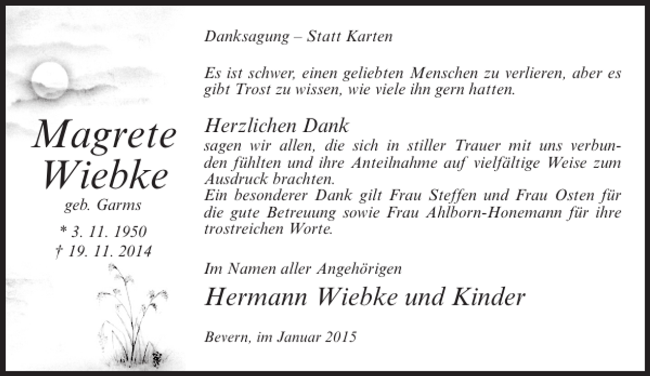 <p>Danksagung – Statt Karten<br />Es ist schwer, einen geliebten Menschen zu verlieren, aber es<br />gibt Trost zu wissen, wie viele ihn gern hatten.</p><p>Magrete<br />Wiebke<br />geb. Garms</p><p>* 3. 11. 1950<br />† 19. 11. 2014</p><p>Herzlichen Dank</p><p>sagen wir allen, die sich in stiller Trauer mit uns verbunden fühlten und ihre Anteilnahme auf vielfältige Weise zum<br />Ausdruck brachten.<br />Ein besonderer Dank gilt Frau Steffen und Frau Osten für<br />die gute Betreuung sowie Frau Ahlborn-Honemann für ihre<br />trostreichen Worte.<br />Im Namen aller Angehörigen</p><p>Hermann Wiebke und Kinder<br />Bevern, im Januar 2015</p>