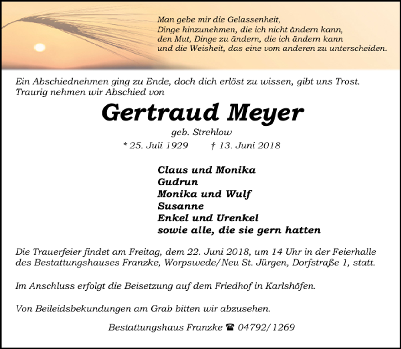 <p>Man gebe mir die Gelassenheit,<br />Dinge hinzunehmen, die ich nicht ändern kann,<br />den Mut, Dinge zu ändern, die ich ändern kann<br />und die Weisheit, das eine vom anderen zu unterscheiden.</p><p>Ein Abschiednehmen ging zu Ende, doch dich erlöst zu wissen, gibt uns Trost.<br />Traurig nehmen wir Abschied von</p><p>Gertraud Meyer<br />geb. Strehlow<br />* 25. Juli 1929<br />† 13. Juni 2018</p><p>Claus und Monika<br />Gudrun<br />Monika und Wulf<br />Susanne<br />Enkel und Urenkel<br />sowie alle, die sie gern hatten<br />Die Trauerfeier findet am Freitag, dem 22. Juni 2018, um 14 Uhr in der Feierhalle<br />des Bestattungshauses Franzke, Worpswede/Neu St. Jürgen, Dorfstraße 1, statt.<br />Im Anschluss erfolgt die Beisetzung auf dem Friedhof in Karlshöfen.<br />Von Beileidsbekundungen am Grab bitten wir abzusehen.<br />Bestattungshaus Franzke ( 04792/1269</p>