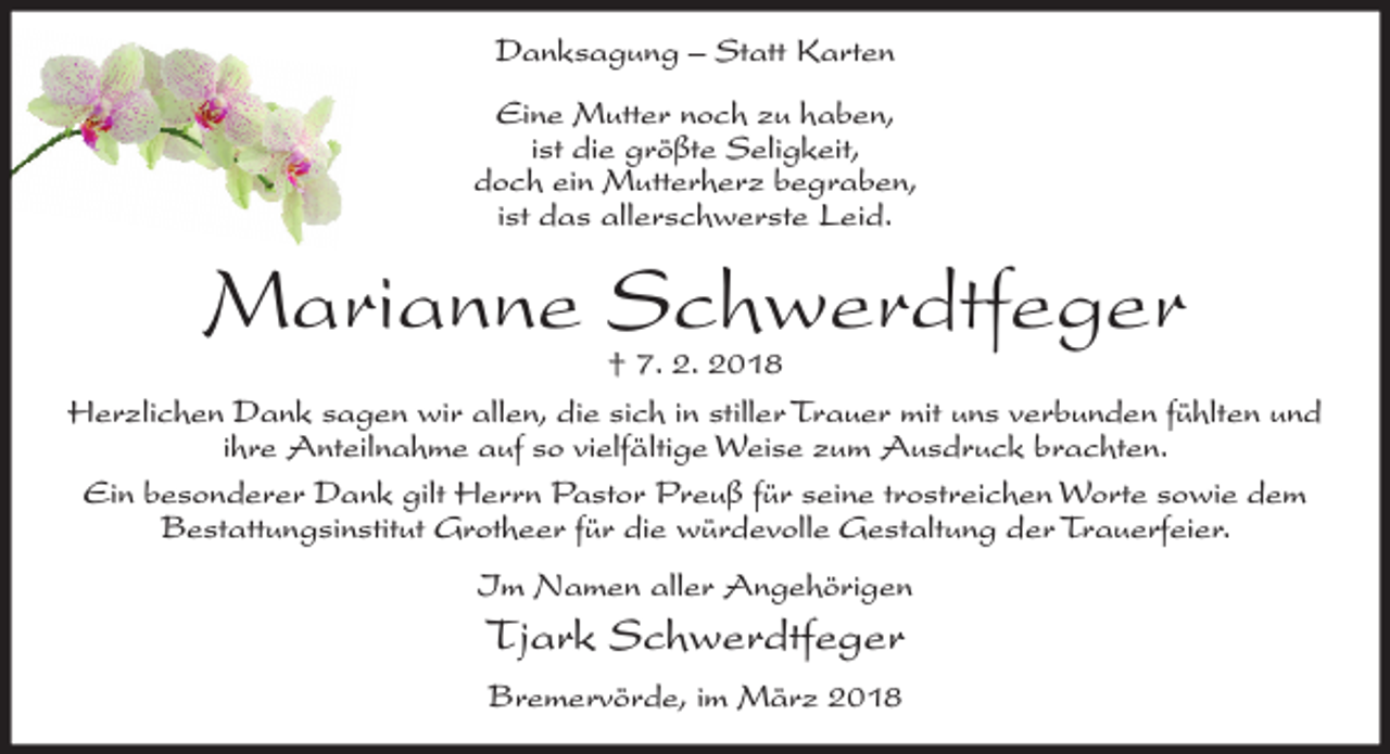 <p>Danksagung – Statt Karten<br />Eine Mutter noch zu haben,<br />ist die größte Seligkeit,<br />doch ein Mutterherz begraben,<br />ist das allerschwerste Leid.</p><p>Marianne Schwerdtfeger</p><p>† 7. 2. 2018<br />Herzlichen Dank sagen wir allen, die sich in stiller Trauer mit uns verbunden fühlten und<br />ihre Anteilnahme auf so vielfältige Weise zum Ausdruck brachten.<br />Ein besonderer Dank gilt Herrn Pastor Preuß für seine trostreichen Worte sowie dem<br />Bestattungsinstitut Grotheer für die würdevolle Gestaltung der Trauerfeier.<br />Im Namen aller Angehörigen</p><p>Tjark Schwerdtfeger<br />Bremervörde, im März 2018</p>