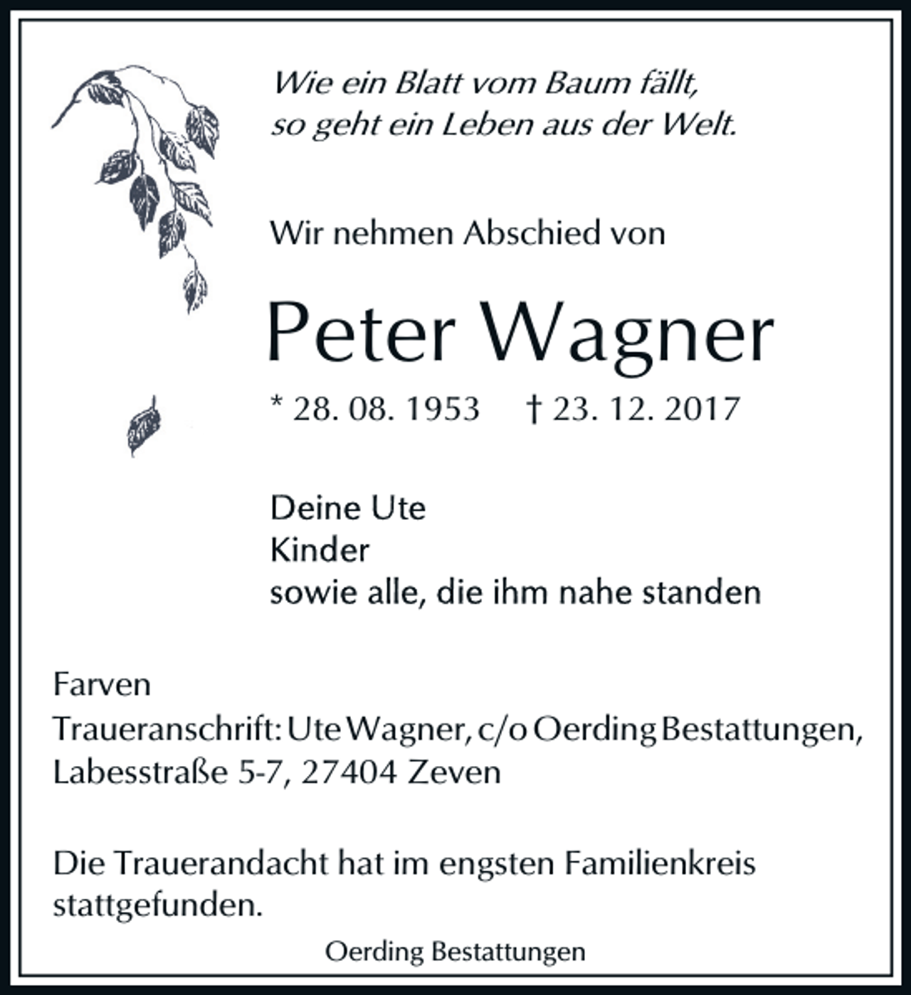 <p>Wie ein Blatt vom Baum fällt,<br />so geht ein Leben aus der Welt.<br />Wir nehmen Abschied von</p><p>Peter Wagner<br />* 28. 08. 1953</p><p>† 23. 12. 2017</p><p>Farven<br />Traueranschrift: Ute Wagner, c/o Oerding Bestattungen,<br />Labesstraße 5-7, 27404 Zeven<br />Die Trauerandacht hat im engsten Familienkreis<br />stattgefunden.<br />Oerding Bestattungen</p>