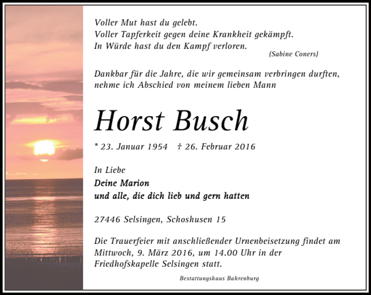 <p>Voller Mut hast du gelebt.<br />Voller Tapferkeit gegen deine Krankheit gekämpft.<br />In Würde hast du den Kampf verloren.</p><p>(Sabine Coners)</p><p>Dankbar für die Jahre, die wir gemeinsam verbringen durften,<br />nehme ich Abschied von meinem lieben Mann</p><p>Horst Busch<br />* 23. Januar 1954 † 26. Februar 2016<br />In Liebe</p><p>27446 Selsingen, Schoshusen 15<br />Die Trauerfeier mit anschließender Urnenbeisetzung findet am<br />Mittwoch, 9. März 2016, um 14.00 Uhr in der<br />Friedhofskapelle Selsingen statt.<br />Bestattungshaus Bahrenburg</p>