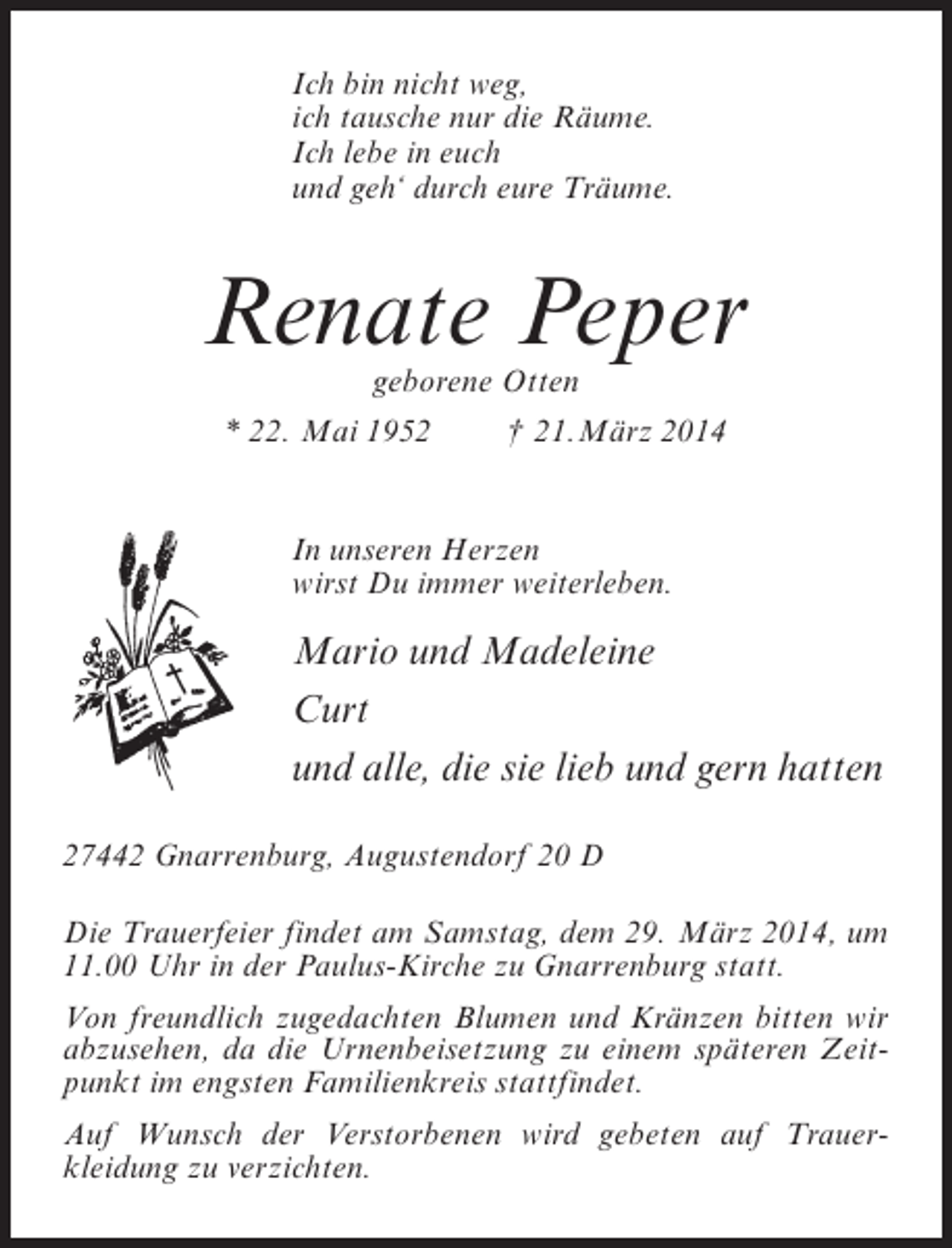 <p>Ich bin nicht weg,<br />ich tausche nur die Räume.<br />Ich lebe in euch<br />und geh‘ durch eure Träume.</p><p>Renate Peper<br />geborene Otten</p><p>* 22. Mai 1952 † 21.März 2014<br />In unseren Herzen<br />wirst Du immer weiterleben.</p><p>Mario und Madeleine<br />Curt<br />und alle, die sie lieb und gern hatten<br />27442 Gnarrenburg, Augustendorf 20 D<br />Die Trauerfeier findet am Samstag, dem 29. März 2014, um<br />11.00 Uhr in der Paulus-Kirche zu Gnarrenburg statt.<br />Von freundlich zugedachten Blumen und Kränzen bitten wir<br />abzusehen, da die Urnenbeisetzung zu einem späteren Zeitpunkt im engsten Familienkreis stattfindet.<br />Auf Wunsch der Verstorbenen wird gebeten auf Trauer­<br />kleidung zu verzichten.</p>