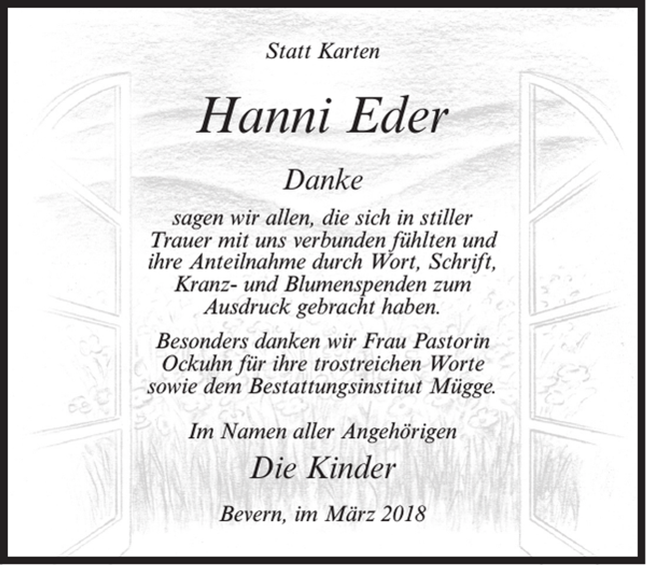 <p>Statt Karten</p><p>Hanni Eder<br />Danke<br />sagen wir allen, die sich in stiller<br />Trauer mit uns verbunden fühlten und<br />ihre Anteilnahme durch Wort, Schrift,<br />Kranz- und Blumenspenden zum<br />Ausdruck gebracht haben.<br />Besonders danken wir Frau Pastorin<br />Ockuhn für ihre trostreichen Worte<br />sowie dem Bestattungsinstitut Mügge.<br />Im Namen aller Angehörigen</p><p>Die Kinder<br />Bevern, im März 2018</p>