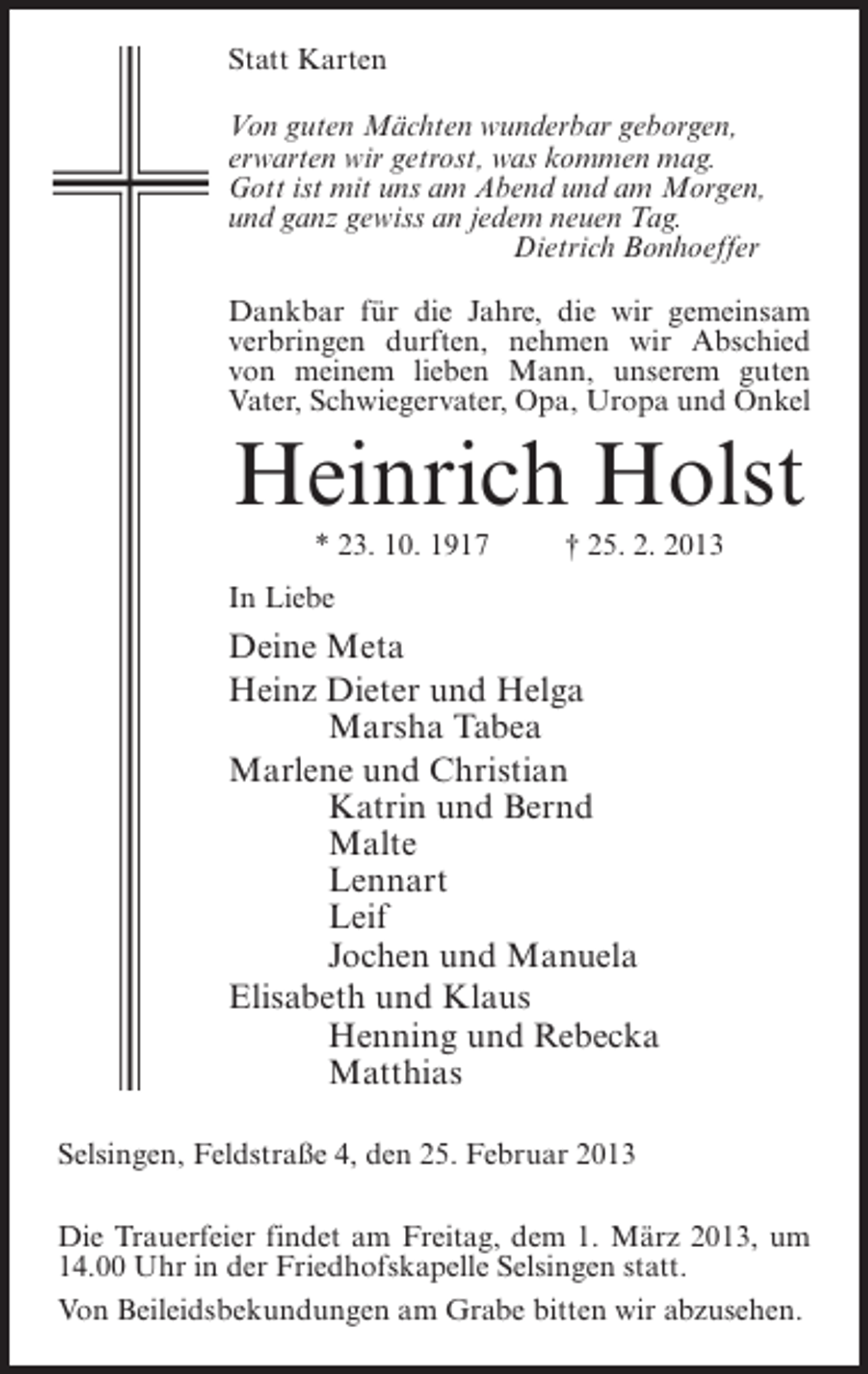 <p>Statt Karten<br />Von guten Mächten wunderbar geborgen,<br />erwarten wir getrost, was kommen mag.<br />Gott ist mit uns am Abend und am Morgen,<br />und ganz gewiss an jedem neuen Tag.<br />Dietrich Bonhoeffer<br />Dankbar für die Jahre, die wir gemeinsam<br />verbringen durften, nehmen wir Abschied<br />von meinem lieben Mann, unserem guten<br />Vater, Schwiegervater, Opa, Uropa und Onkel</p><p>Heinrich Holst<br />* 23. 10. 1917</p><p>† 25. 2. 2013</p><p>In Liebe</p><p>Deine Meta<br />Heinz Dieter und Helga<br />Marsha Tabea<br />Marlene und Christian<br />Katrin und Bernd<br />Malte<br />Lennart<br />Leif<br />Jochen und Manuela<br />Elisabeth und Klaus<br />Henning und Rebecka<br />Matthias<br />Selsingen, Feldstraße 4, den 25. Februar 2013<br />Die Trauerfeier findet am Freitag, dem 1. März 2013, um<br />14.00 Uhr in der Friedhofskapelle Selsingen statt.<br />Von Beileidsbekundungen am Grabe bitten wir abzusehen.</p>