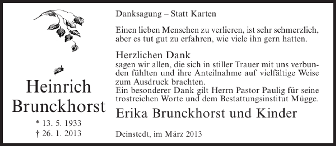 <p>Danksagung – Statt Karten<br />Einen lieben Menschen zu verlieren, ist sehr schmerzlich,<br />aber es tut gut zu erfahren, wie viele ihn gern hatten.</p><p>Herzlichen Dank</p><p>Heinrich<br />Brunckhorst<br />* 13. 5. 1933<br />† 26. 1. 2013</p><p>sagen wir allen, die sich in stiller Trauer mit uns verbunden fühlten und ihre Anteilnahme auf vielfältige Weise<br />zum Ausdruck brachten.<br />Ein besonderer Dank gilt Herrn Pastor Paulig für seine<br />trostreichen Worte und dem Bestattungsinstitut Mügge.</p><p>Erika Brunckhorst und Kinder<br />Deinstedt, im März 2013</p>