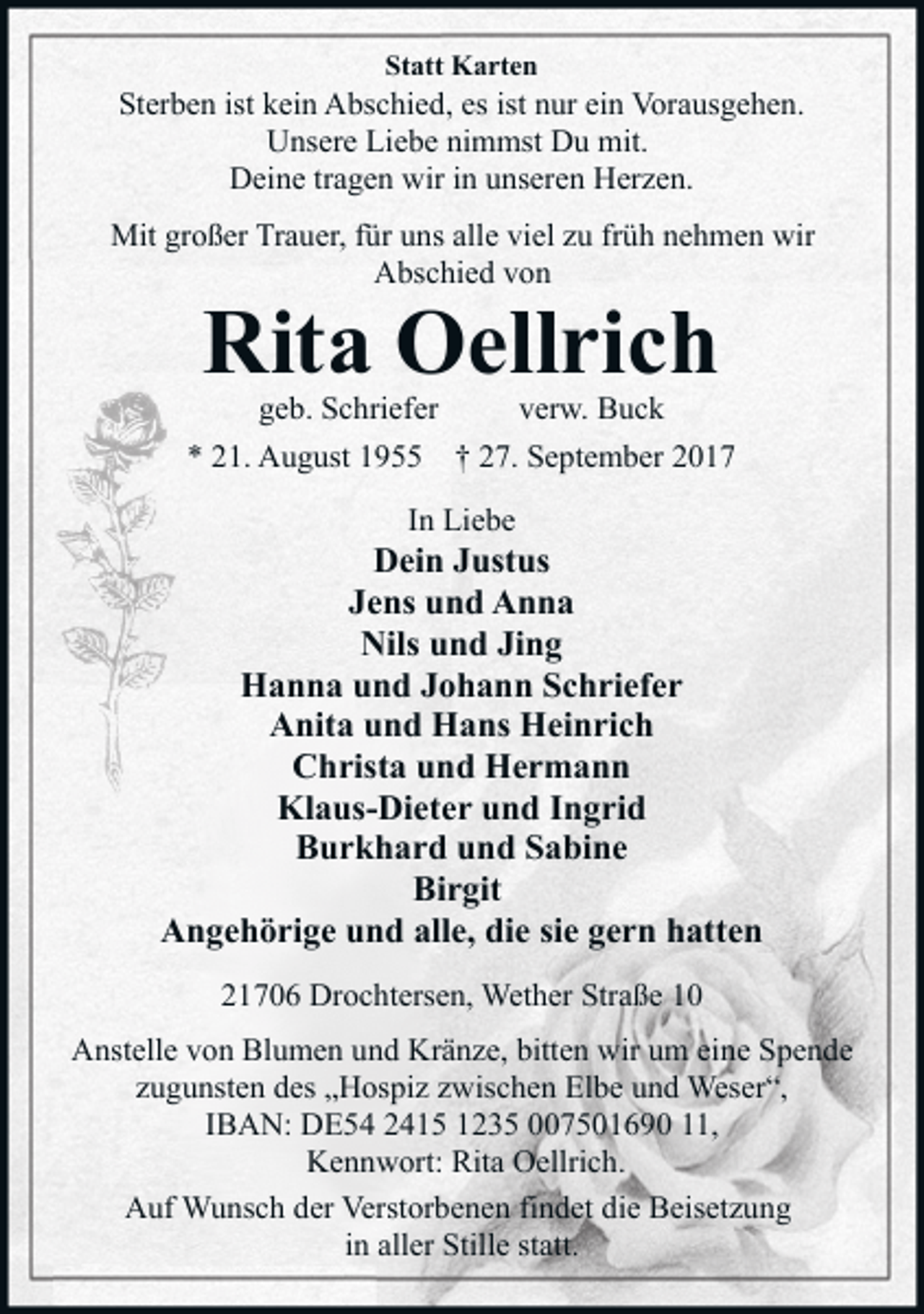 <p>Statt Karten</p><p>Sterben ist kein Abschied, es ist nur ein Vorausgehen.<br />Unsere Liebe nimmst Du mit.<br />Deine tragen wir in unseren Herzen.<br />Mit großer Trauer, für uns alle viel zu früh nehmen wir<br />Abschied von</p><p>Rita Oellrich<br />geb. Schriefer</p><p>* 21. August 1955</p><p>verw. Buck</p><p>† 27. September 2017</p><p>In Liebe</p><p>Dein Justus<br />Jens und Anna<br />Nils und Jing<br />Hanna und Johann Schriefer<br />Anita und Hans Heinrich<br />Christa und Hermann<br />Klaus-Dieter und Ingrid<br />Burkhard und Sabine<br />Birgit<br />Angehörige und alle, die sie gern hatten<br />21706 Drochtersen, Wether Straße 10<br />Anstelle von Blumen und Kränze, bitten wir um eine Spende<br />zugunsten des „Hospiz zwischen Elbe und Weser“,<br />IBAN: DE54 2415 1235 007501690 11,<br />Kennwort: Rita Oellrich.<br />Auf Wunsch der Verstorbenen findet die Beisetzung<br />in aller Stille statt.</p>