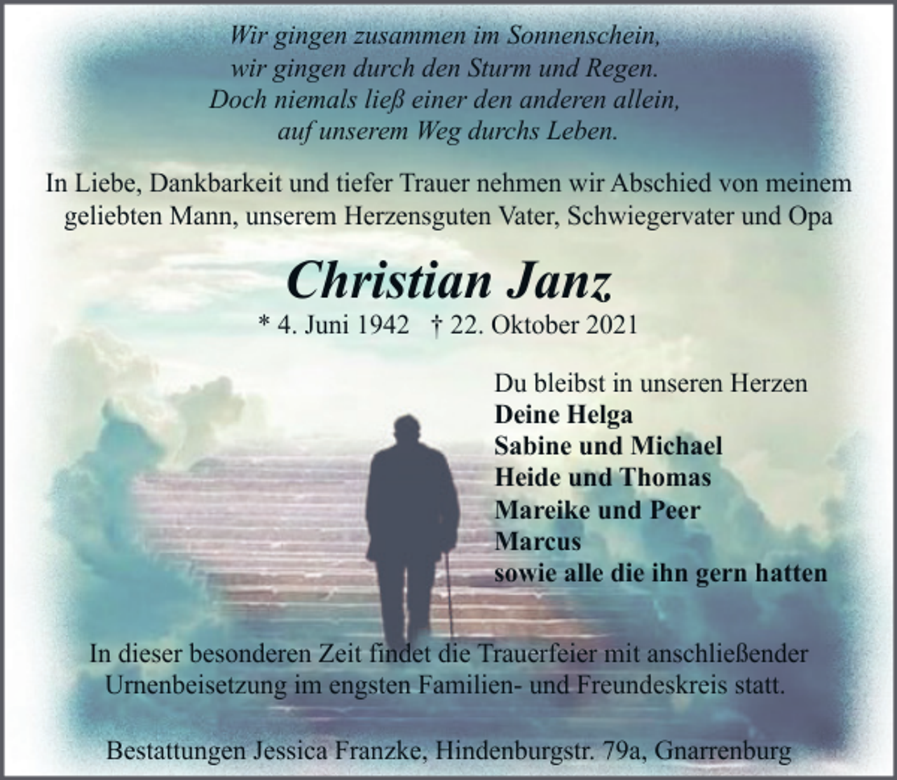 <p>Wir gingen zusammen im Sonnenschein,<br />wir gingen durch den Sturm und Regen.<br />Doch niemals ließ einer den anderen allein,<br />auf unserem Weg durchs Leben.<br />In Liebe, Dankbarkeit und tiefer Trauer nehmen wir Abschied von meinem<br />geliebten Mann, unserem Herzensguten Vater, Schwiegervater und Opa</p><p>Christian Janz</p><p>* 4. Juni 1942 † 22. Oktober 2021<br />Du bleibst in unseren Herzen<br />Deine Helga<br />Sabine und Michael<br />Heide und Thomas<br />Mareike und Peer<br />Marcus<br />sowie alle die ihn gern hatten<br />In dieser besonderen Zeit findet die Trauerfeier mit anschließender<br />Urnenbeisetzung im engsten Familien- und Freundeskreis statt.<br />Bestattungen Jessica Franzke, Hindenburgstr. 79a, Gnarrenburg</p>
