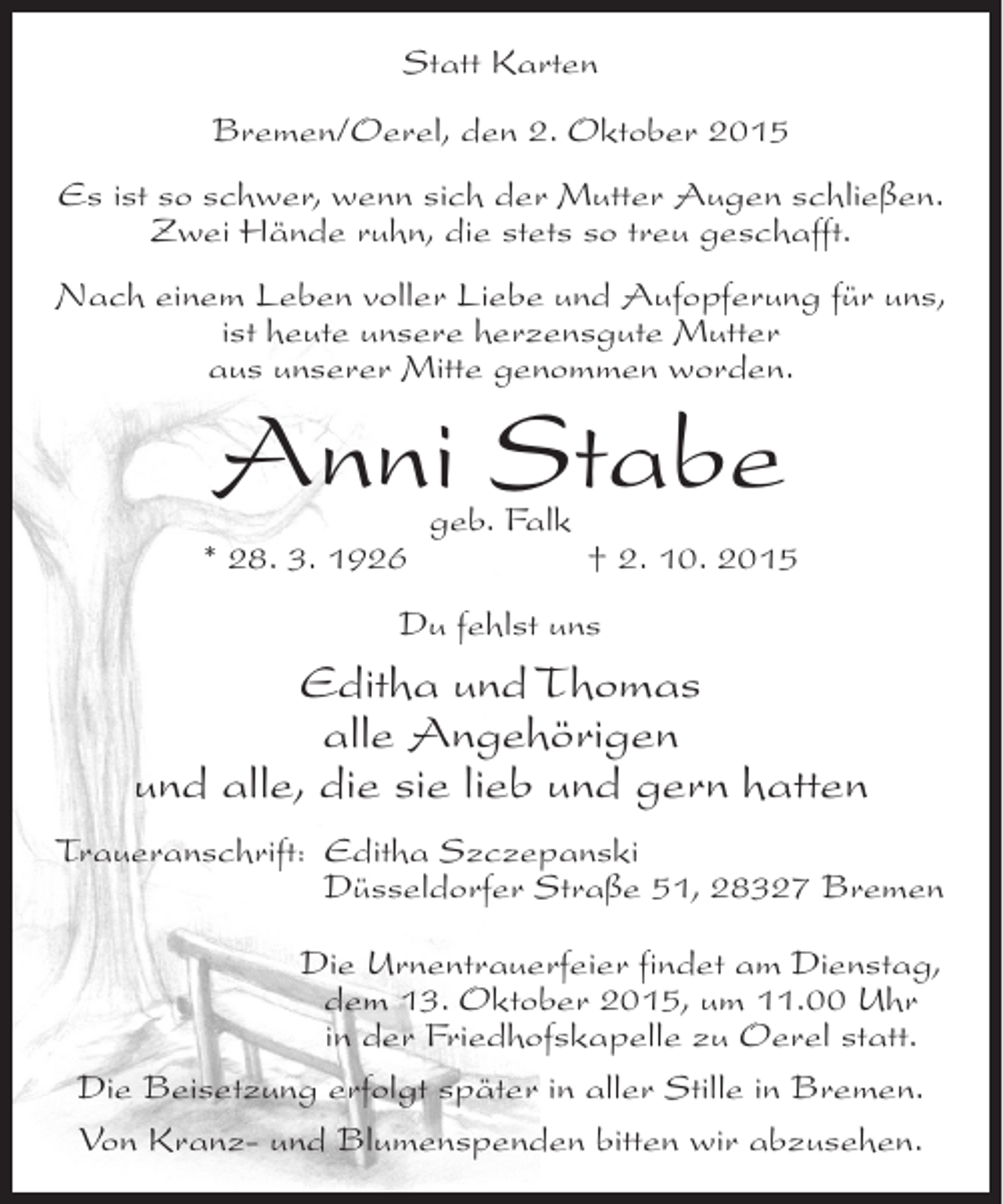<p>Statt Karten<br />Bremen/Oerel, den 2. Oktober 2015<br />Es ist so schwer, wenn sich der Mutter Augen schließen.<br />Zwei Hände ruhn, die stets so treu geschafft.<br />Nach einem Leben voller Liebe und Aufopferung für uns,<br />ist heute unsere herzensgute Mutter<br />aus unserer Mitte genommen worden.</p><p>Anni Stabe</p><p>* 28. 3. 1926</p><p>geb. Falk</p><p>† 2. 10. 2015</p><p>Du fehlst uns</p><p>Editha und Thomas<br />alle Angehörigen<br />und alle, die sie lieb und gern hatten<br />Traueranschrift: Editha Szczepanski<br />Düsseldorfer Straße 51, 28327 Bremen<br />Die Urnentrauerfeier findet am Dienstag,<br />dem 13. Oktober 2015, um 11.00 Uhr<br />in der Friedhofskapelle zu Oerel statt.<br />Die Beisetzung erfolgt später in aller Stille in Bremen.<br />Von Kranz- und Blumenspenden bitten wir abzusehen.</p>