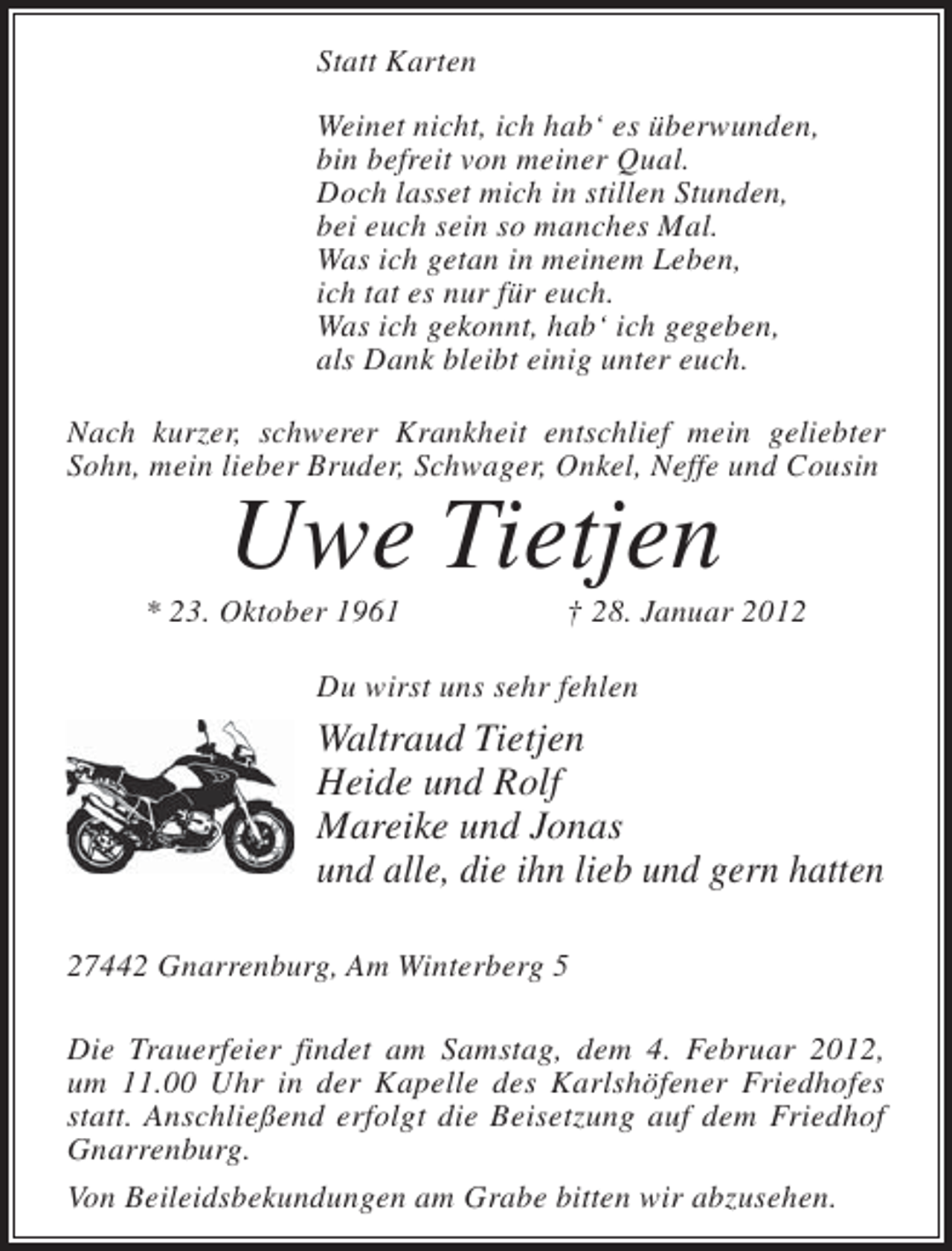 <p>Statt Karten<br />Weinet nicht, ich hab‘ es überwunden,<br />bin befreit von meiner Qual.<br />Doch lasset mich in stillen Stunden,<br />bei euch sein so manches Mal.<br />Was ich getan in meinem Leben,<br />ich tat es nur für euch.<br />Was ich gekonnt, hab‘ ich gegeben,<br />als Dank bleibt einig unter euch.<br />Nach kurzer, schwerer Krankheit entschlief mein geliebter<br />Sohn, mein lieber Bruder, Schwager, Onkel, Neffe und Cousin</p>
<p>Uwe Tietjen<br />* 23. Oktober 1961</p>
<p>† 28. Januar 2012</p>
<p>Du wirst uns sehr fehlen</p>
<p>Waltraud Tietjen<br />Heide und Rolf<br />Mareike und Jonas<br />und alle, die ihn lieb und gern hatten<br />27442 Gnarrenburg, Am Winterberg 5<br />Die Trauerfeier findet am Samstag, dem 4. Februar 2012,<br />um 11.00 Uhr in der Kapelle des Karlshöfener Friedhofes<br />statt. Anschließend erfolgt die Beisetzung auf dem Friedhof<br />Gnarrenburg.<br />Von Beileidsbekundungen am Grabe bitten wir abzusehen.</p>