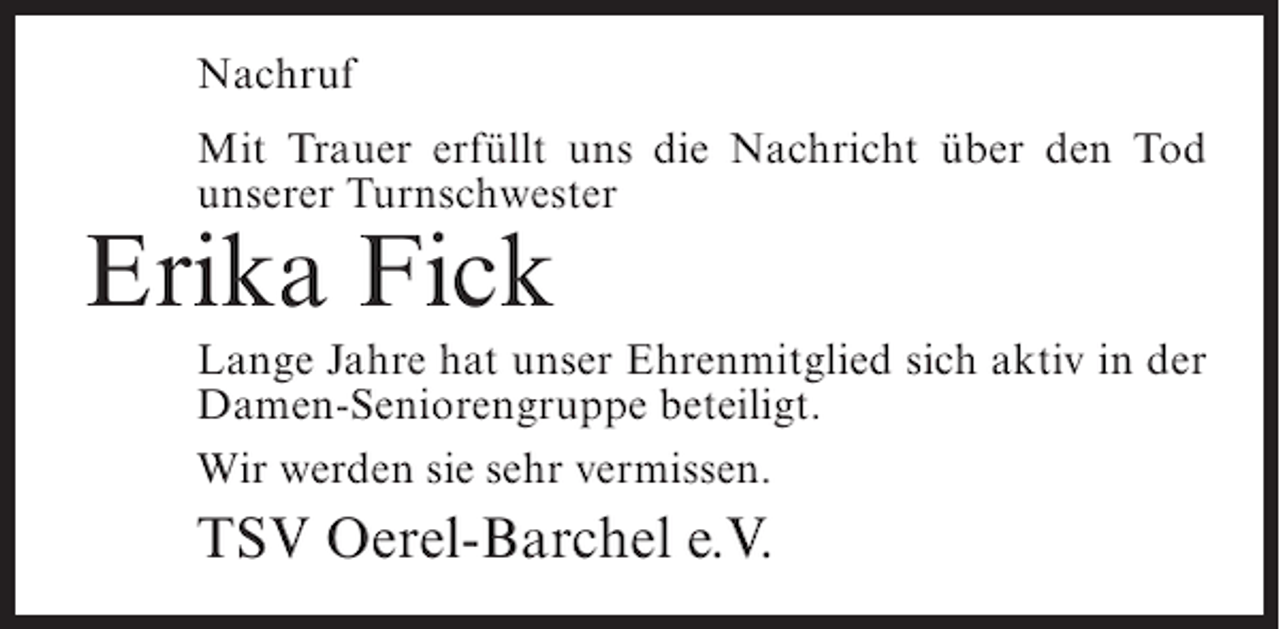 <p>Nachruf<br />Mit Trauer erfüllt uns die Nachricht über den Tod<br />unserer Turnschwester</p><p>Erika Fick<br />Lange Jahre hat unser Ehrenmitglied sich aktiv in der<br />Damen-Seniorengruppe beteiligt.<br />Wir werden sie sehr vermissen.</p><p>TSV Oerel-Barchel e.V.</p>