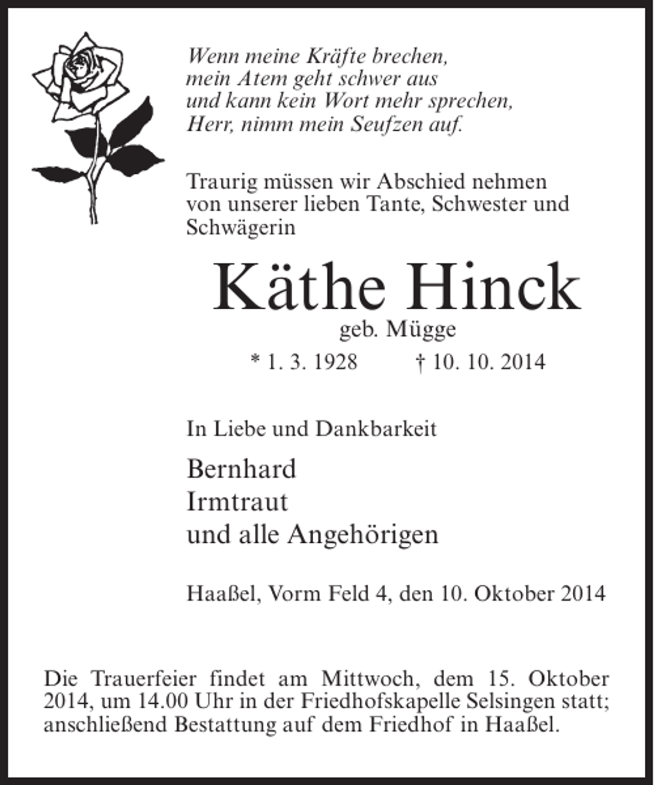 <p>Wenn meine Kräfte brechen,<br />mein Atem geht schwer aus<br />und kann kein Wort mehr sprechen,<br />Herr, nimm mein Seufzen auf.<br />Traurig müssen wir Abschied nehmen<br />von unserer lieben Tante, Schwester und<br />Schwägerin</p><p>Käthe Hinck<br />geb. Mügge</p><p>* 1. 3. 1928 † 10. 10. 2014<br />In Liebe und Dankbarkeit</p><p>Bernhard<br />Irmtraut<br />und alle Angehörigen<br />Haaßel, Vorm Feld 4, den 10. Oktober 2014</p><p>Die Trauerfeier findet am Mittwoch, dem 15. Oktober<br />2014, um 14.00 Uhr in der Friedhofskapelle Selsingen statt;<br />anschließend Bestattung auf dem Friedhof in Haaßel.</p>