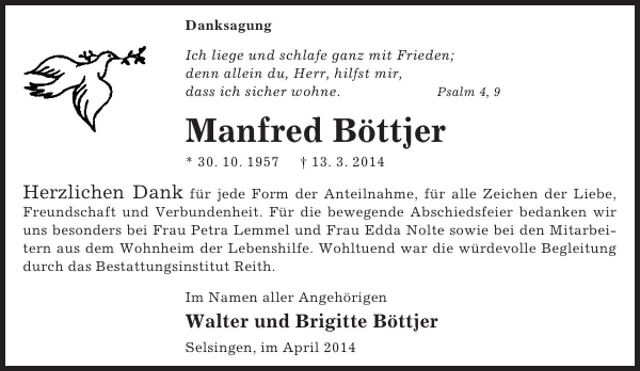 <p>Danksagung<br />Ich liege und schlafe ganz mit Frieden;<br />denn allein du, Herr, hilfst mir,<br />dass ich sicher wohne.<br />Psalm 4, 9</p><p>Manfred Böttjer<br />* 30. 10. 1957</p><p>† 13. 3. 2014</p><p>Herzlichen Dank</p><p>für jede Form der Anteilnahme, für alle Zeichen der Liebe,<br />Freundschaft und Verbundenheit. Für die bewegende Abschiedsfeier bedanken wir<br />uns besonders bei Frau Petra Lemmel und Frau Edda Nolte sowie bei den Mitarbeitern aus dem Wohnheim der Lebenshilfe. Wohltuend war die würdevolle Begleitung<br />durch das Bestattungsinstitut Reith.<br />Im Namen aller Angehörigen</p><p>Walter und Brigitte Böttjer<br />Selsingen, im April 2014</p>