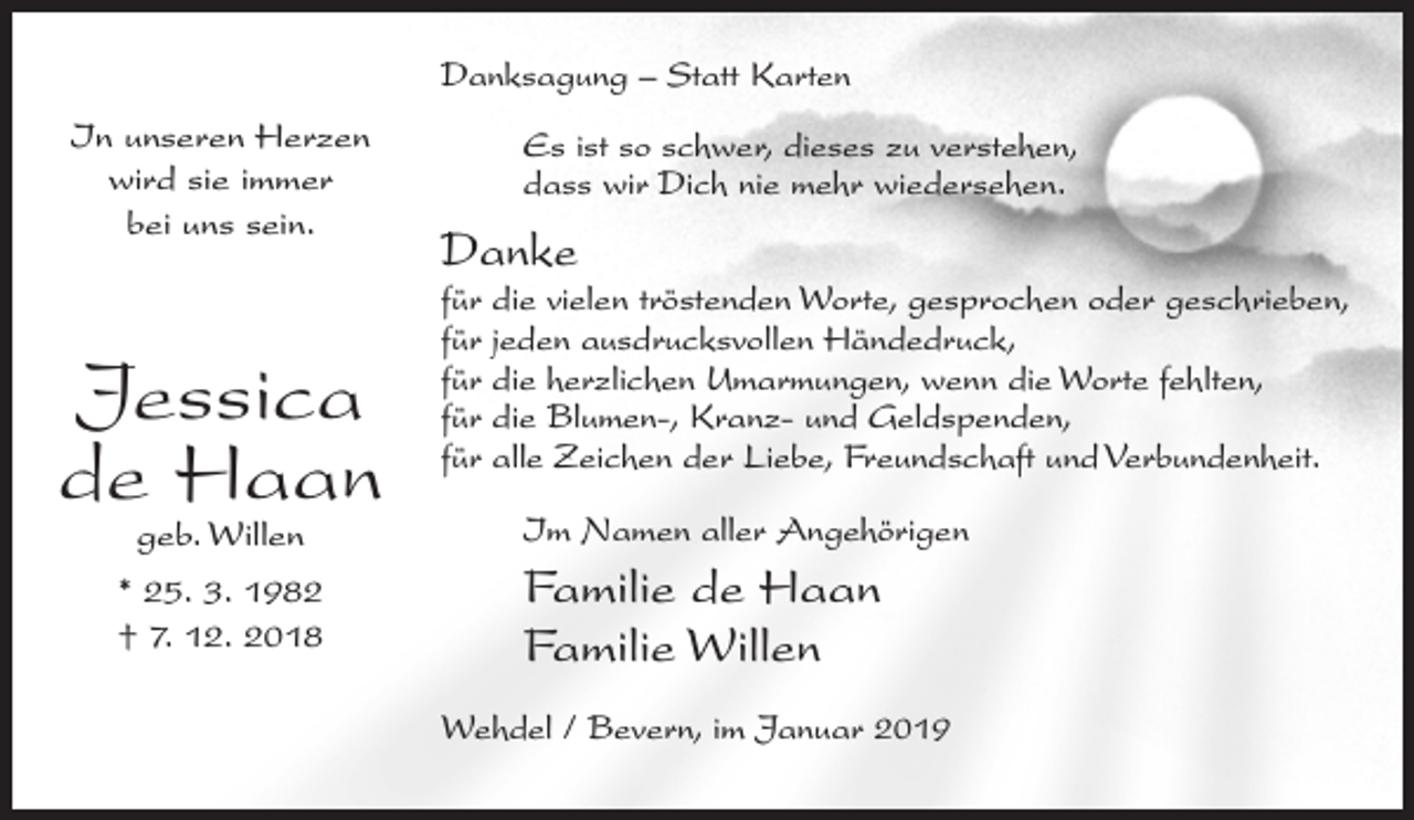 <p>Danksagung – Statt Karten<br />In unseren Herzen<br />wird sie immer<br />bei uns sein.</p><p>Jessica<br />de Haan<br />geb. Willen</p><p>* 25. 3. 1982<br />† 7. 12. 2018</p><p>Es ist so schwer, dieses zu verstehen,<br />dass wir Dich nie mehr wiedersehen.</p><p>Danke</p><p>für die vielen tröstenden Worte, gesprochen oder geschrieben,<br />für jeden ausdrucksvollen Händedruck,<br />für die herzlichen Umarmungen, wenn die Worte fehlten,<br />für die Blumen-, Kranz- und Geldspenden,<br />für alle Zeichen der Liebe, Freundschaft und Verbundenheit.<br />Im Namen aller Angehörigen</p><p>Familie de Haan<br />Familie Willen<br />Wehdel / Bevern, im Januar 2019</p>