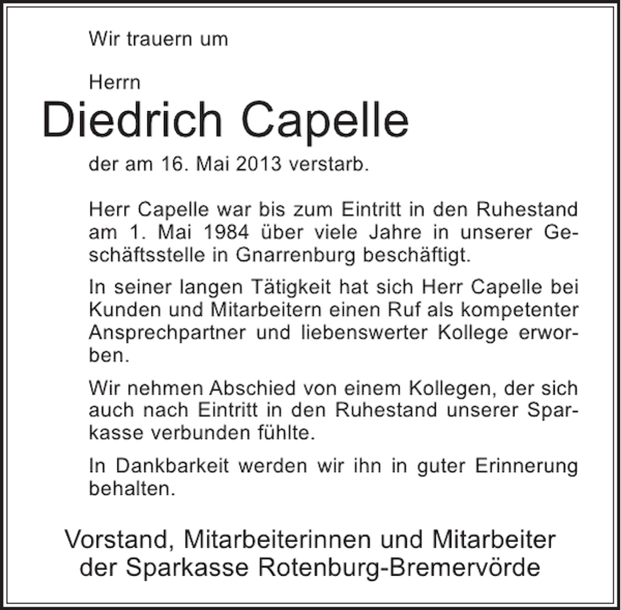 <p>Wir trauern um<br />Herrn</p><p>Diedrich Capelle<br />der am 16. Mai 2013 verstarb.</p><p>Herr Capelle war bis zum Eintritt in den Ruhestand<br />am 1. Mai 1984 über viele Jahre in unserer Geschäftsstelle in Gnarrenburg beschäftigt.<br />In seiner langen Tätigkeit hat sich Herr Capelle bei<br />Kunden und Mitarbeitern einen Ruf als kompetenter<br />Ansprechpartner und liebenswerter Kollege erworben.<br />Wir nehmen Abschied von einem Kollegen, der sich<br />auch nach Eintritt in den Ruhestand unserer Sparkasse verbunden fühlte.<br />In Dankbarkeit werden wir ihn in guter Erinnerung<br />behalten.</p><p>Vorstand, Mitarbeiterinnen und Mitarbeiter<br />der Sparkasse Rotenburg-Bremervörde</p>