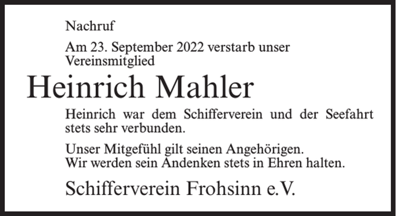 <p>Nachruf<br />Am 23. September 2022 verstarb unser<br />Vereinsmitglied</p><p>Heinrich Mahler</p><p>Heinrich war dem Schifferverein und der Seefahrt<br />stets sehr verbunden.<br />Unser Mitgefühl gilt seinen Angehörigen.<br />Wir werden sein Andenken stets in Ehren halten.</p><p>Schifferverein Frohsinn e.V.</p>