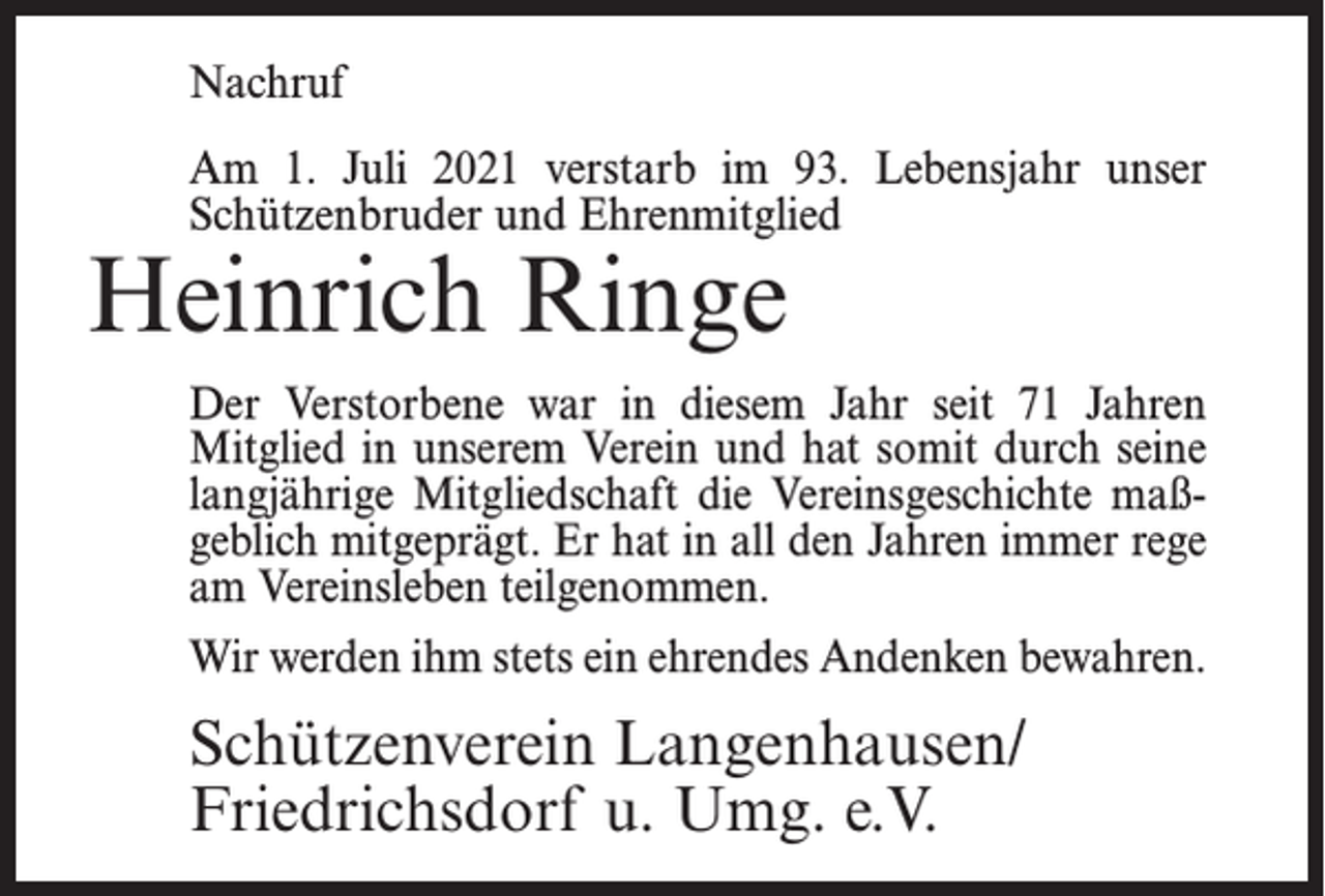 <p>Nachruf<br />Am 1. Juli 2021 verstarb im 93. Lebensjahr unser<br />Schützenbruder und Ehrenmitglied</p><p>Heinrich Ringe</p><p>Der Verstorbene war in diesem Jahr seit 71 Jahren<br />Mitglied in unserem Verein und hat somit durch seine<br />langjährige Mitgliedschaft die Vereinsgeschichte maßgeblich mitgeprägt. Er hat in all den Jahren immer rege<br />am Vereinsleben teilgenommen.<br />Wir werden ihm stets ein ehrendes Andenken bewahren.</p><p>Schützenverein Langenhausen/<br />Friedrichsdorf u. Umg. e.V.</p>