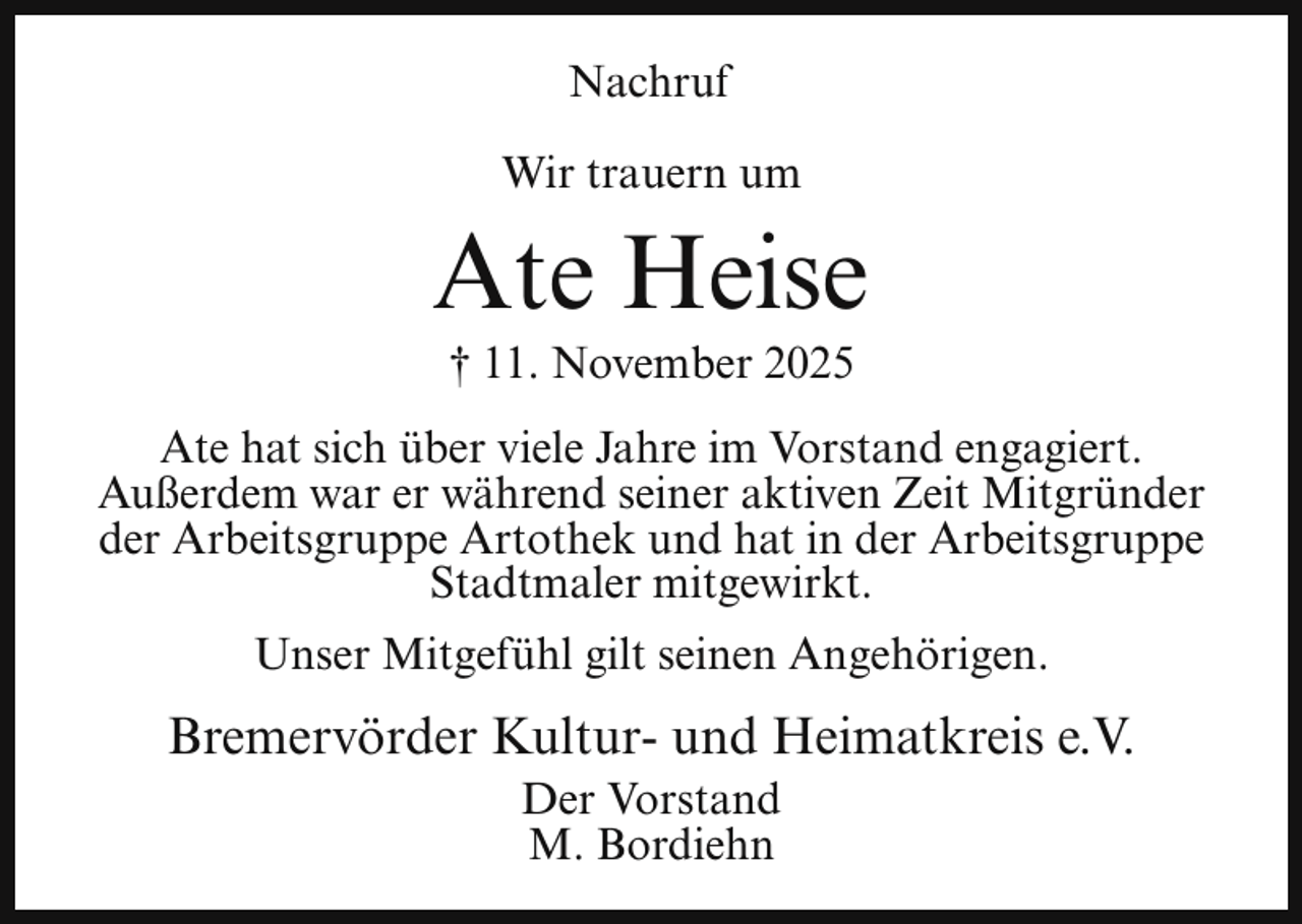 <p>Nachruf<br />Wir trauern um</p><p>Ate Heise<br />† 11. November 2025</p><p>Ate hat sich über viele Jahre im Vorstand engagiert.<br />Außerdem war er während seiner aktiven Zeit Mitgründer<br />der Arbeitsgruppe Artothek und hat in der Arbeitsgruppe<br />Stadtmaler mitgewirkt.<br />Unser Mitgefühl gilt seinen Angehörigen.</p><p>Bremervörder Kultur- und Heimatkreis e.V.<br />Der Vorstand<br />M. Bordiehn</p>