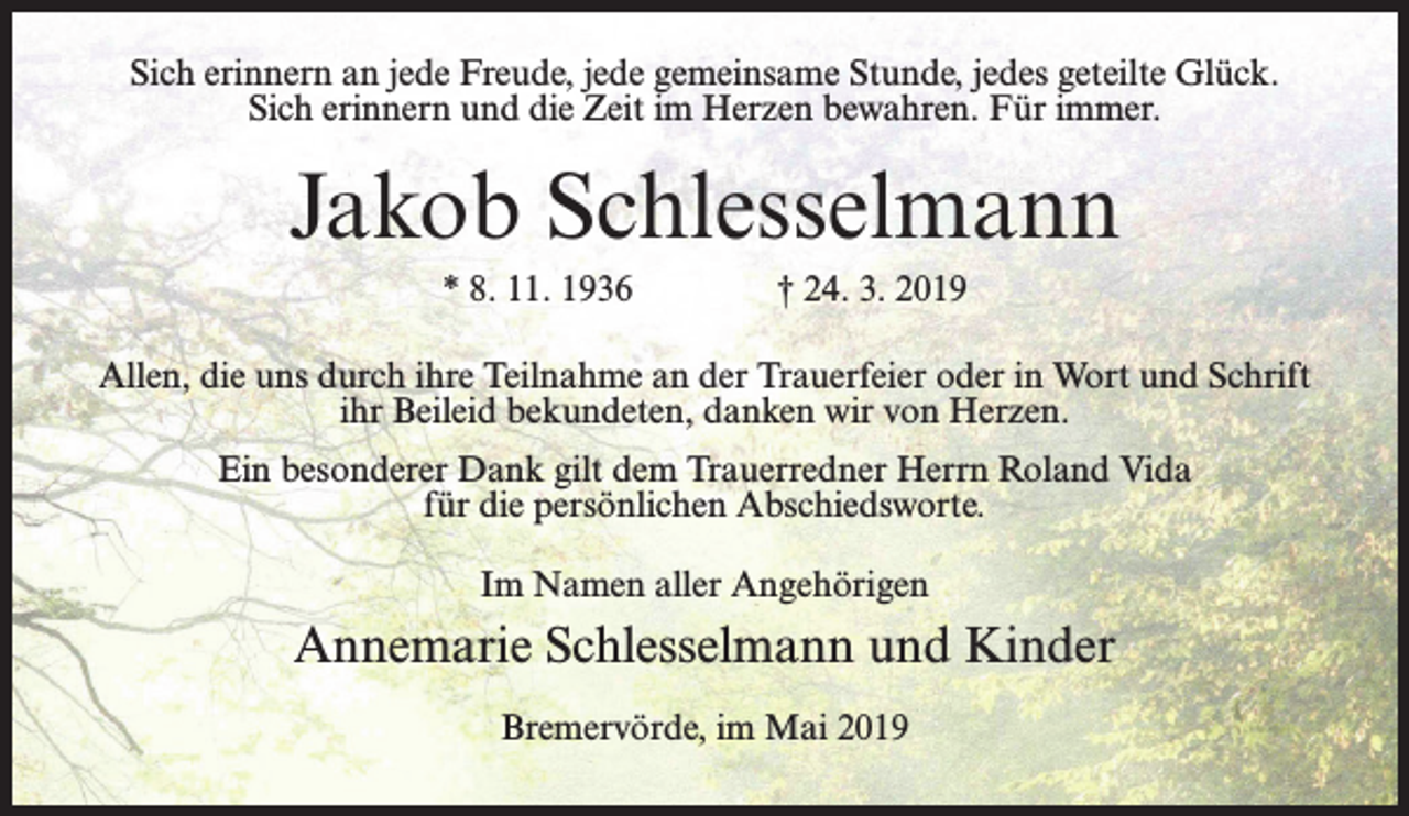 <p>Sich erinnern an jede Freude, jede gemeinsame Stunde, jedes geteilte Glück.<br />Sich erinnern und die Zeit im Herzen bewahren. Für immer.</p><p>Jakob Schlesselmann<br />* 8. 11. 1936 † 24. 3. 2019<br />Allen, die uns durch ihre Teilnahme an der Trauerfeier oder in Wort und Schrift<br />ihr Beileid bekundeten, danken wir von Herzen.<br />Ein besonderer Dank gilt dem Trauerredner Herrn Roland Vida<br />für die persönlichen Abschiedsworte.<br />Im Namen aller Angehörigen</p><p>Annemarie Schlesselmann und Kinder<br />Bremervörde, im Mai 2019</p>