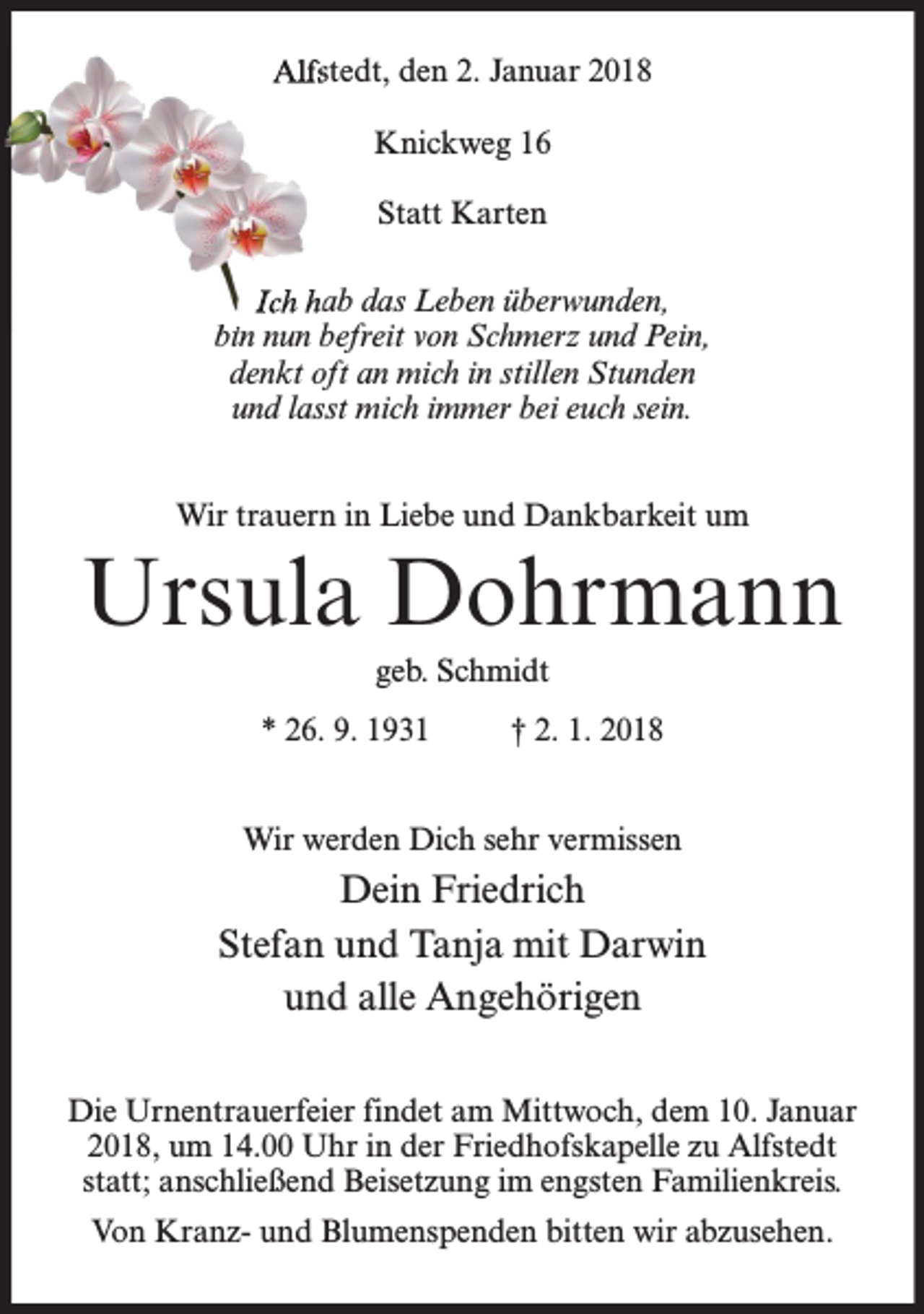 <p>Alfstedt, den 2. Januar 2018<br />Knickweg 16<br />Statt Karten<br />Ich hab das Leben überwunden,<br />bin nun befreit von Schmerz und Pein,<br />denkt oft an mich in stillen Stunden<br />und lasst mich immer bei euch sein.<br />Wir trauern in Liebe und Dankbarkeit um</p><p>Ursula Dohrmann<br />geb. Schmidt<br />* 26. 9. 1931</p><p>† 2. 1. 2018</p><p>Wir werden Dich sehr vermissen</p><p>Dein Friedrich<br />Stefan und Tanja mit Darwin<br />und alle Angehörigen<br />Die Urnentrauerfeier findet am Mittwoch, dem 10. Januar<br />2018, um 14.00 Uhr in der Friedhofskapelle zu Alfstedt<br />statt; anschließend Beisetzung im engsten Familienkreis.<br />Von Kranz- und Blumenspenden bitten wir abzusehen.</p>